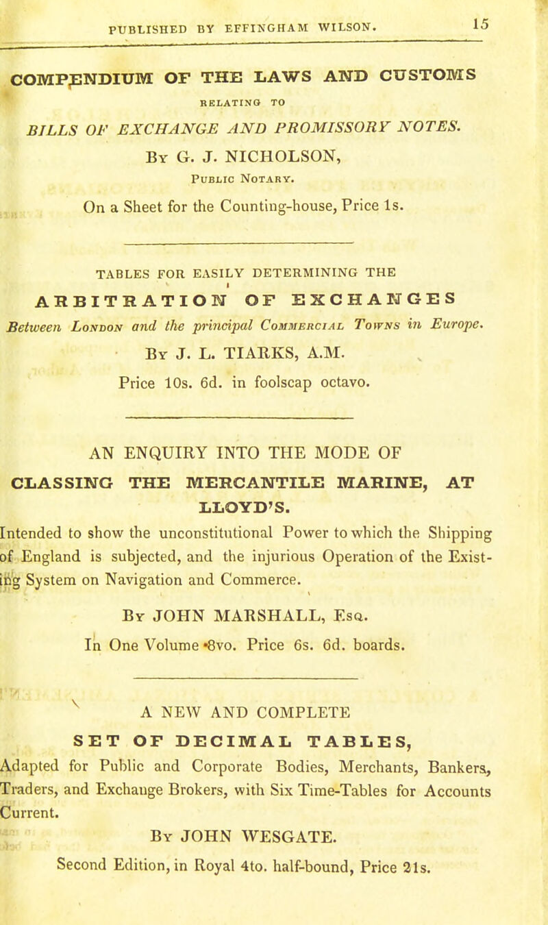 comp;endium of the laws and customs REIiATING TO BILLS OF EXCHANGE AND PROMISSORY NOTES. By G. J. NICHOLSON, Public Notary. On a Sheet for the Counting-house, Price Is. TABLES FOR EASILY DETERMINING THE ARBITRATION OF EXCHANGES Between London and the principal Commercial Towns in Europe. By J. L. TIAEKS, A.M. Price 10s. 6d. in foolscap octavo. AN ENQUIRY INTO THE MODE OF CLASSING THE MERCANTILE MARINE, AT LLOYD'S. Intended to show the unconstitutional Power to which the Shipping of England is subjected, and the injurious Operation of the Exist- iri'g System on Navigation and Commerce. By JOHN MARSHALL, Esa. In One Volume Svo. Price 6s. 6d. boards. A NEW AND COMPLETE SET OF DECIMAL TABLES, Adapted for Public and Corporate Bodies, Merchants, Bankers, Traders, and Exchange Brokers, with Six Time-Tables for Accounts Current. By JOHN WESGATE. Second Edition, in Royal 4to. half-bound, Price 31s.