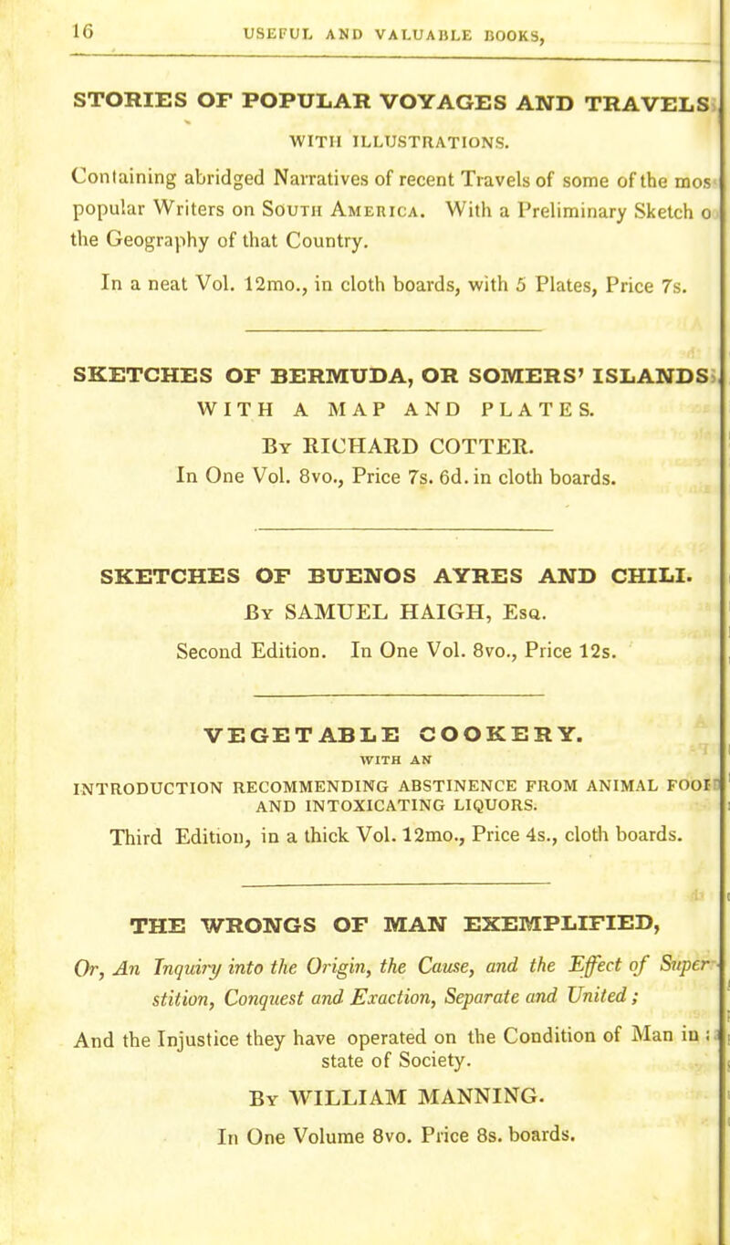 STOniES OF POPULAR VOYAGES AND TRAVELS WITH ILLUSTRATIONS. Containing abridged Narratives of recent Travels of some of the mos popular Writers on South Ameuica. With a Preliminary Sketch o the Geography of that Country, In a neat Vol. 12mo., in cloth boards, with 5 Plates, Price 7s. SKETCHES OF BERMUDA, OR SOMERS' ISLANDS; WITH A MAP AND PLATES. By RICHARD COTTER. In One Vol. 8vo., Price 7s. 6d.in cloth boards. SKETCHES OF BUENOS AYRES AND CHILI. By SAMUEL HAIGH, Esq. Second Edition. In One Vol. 8vo., Price 12s. VEGETABLE COOKERY. WITH AN INTRODUCTION RECOMMENDING ABSTINENCE FROM ANIMAL FOOin AND INTOXICATING LIQUORS. Third Edition, in a thick Vol. 12mo., Price 4s., cloth boards. THE WRONGS OF MAN EXEMPLIFIED, Or, An Tnquijy into the Origin, the Cause, and the Effect of Super stition, Conquest and Exaction, Separate and United ; And the Injustice they have operated on the Condition of Man in state of Society. By WILLIAM MANNING.