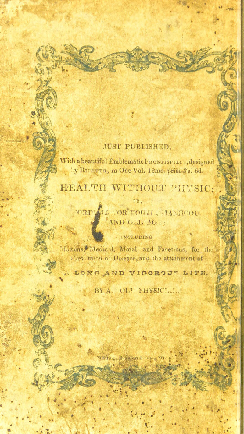 JUST PUBLISHED, With abeautifol Emblematic!: KONiiSr itc,, Jesigaed ;j ' y Uirijyivn, m One Vol. J2mo. 6d. AIM) O^L AG -f HEAI.TII WITHOUT PHYSIC M'(iM&6fT>ledic,il. Moral, and Facet,ous. for ih j'. eV. tjtii'i oT JJite^sc, and tha attainirrnt of L.01?r- AND VlfiOROU^ EilPK. IVCLUDINC h\ A in •h'i'sir'._