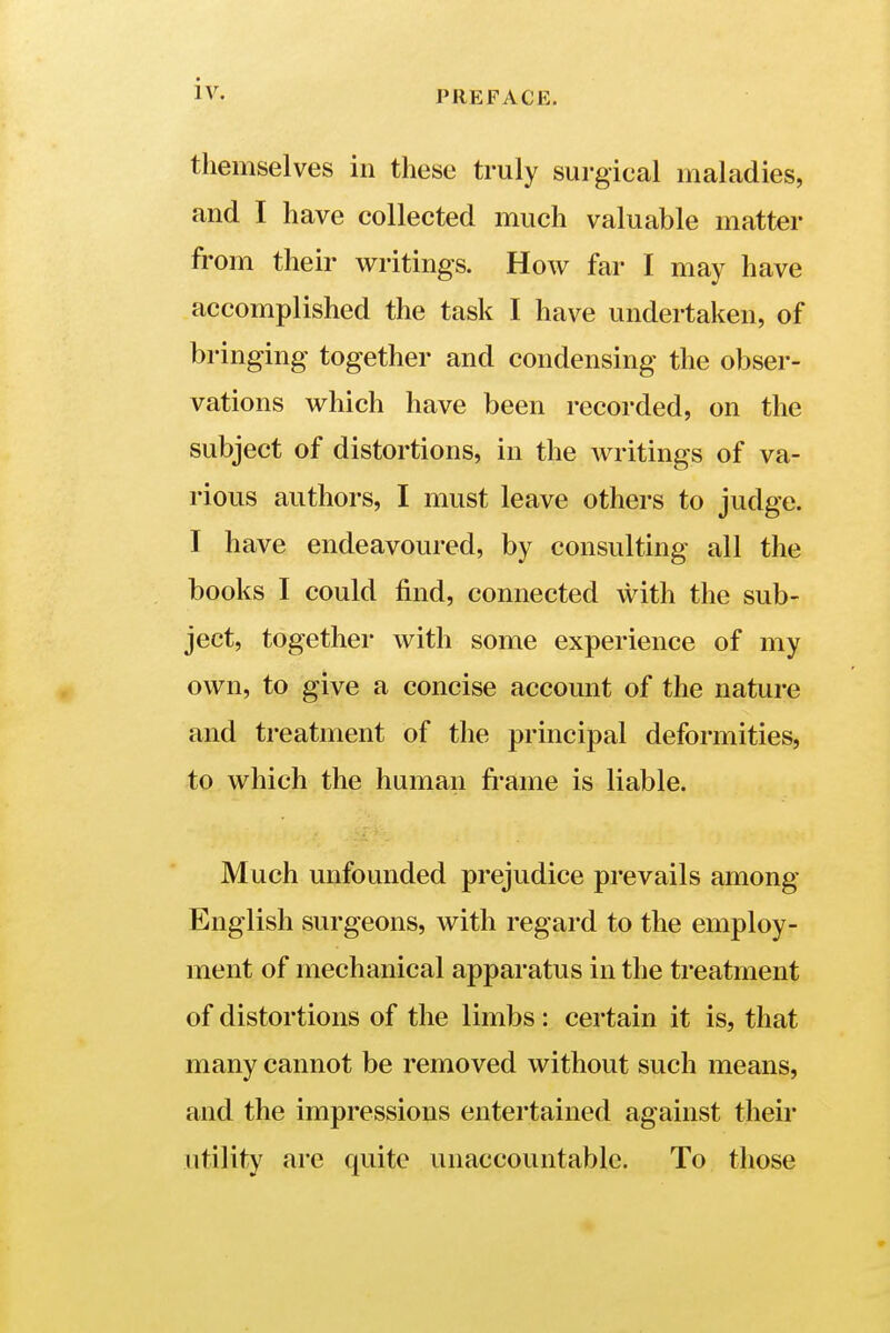 PREFACE. themselves in these truly surgical maladies, and I have collected much valuable matter from their writings. How far I may have accomplished the task I have undertaken, of bringing together and condensing the obser- vations which have been recorded, on the subject of distortions, in the writings of va- rious authors, I must leave others to judge. I have endeavoured, by consulting all the books I could find, connected with the sub- ject, together with some experience of my own, to give a concise account of the nature and treatment of the principal deformities, to which the human frame is liable. Much unfounded prejudice prevails among English surgeons, with regard to the employ- ment of mechanical apparatus in the treatment of distortions of the limbs : certain it is, that many cannot be removed without such means, and the impressions entertained against their utility are quite unaccountable. To those