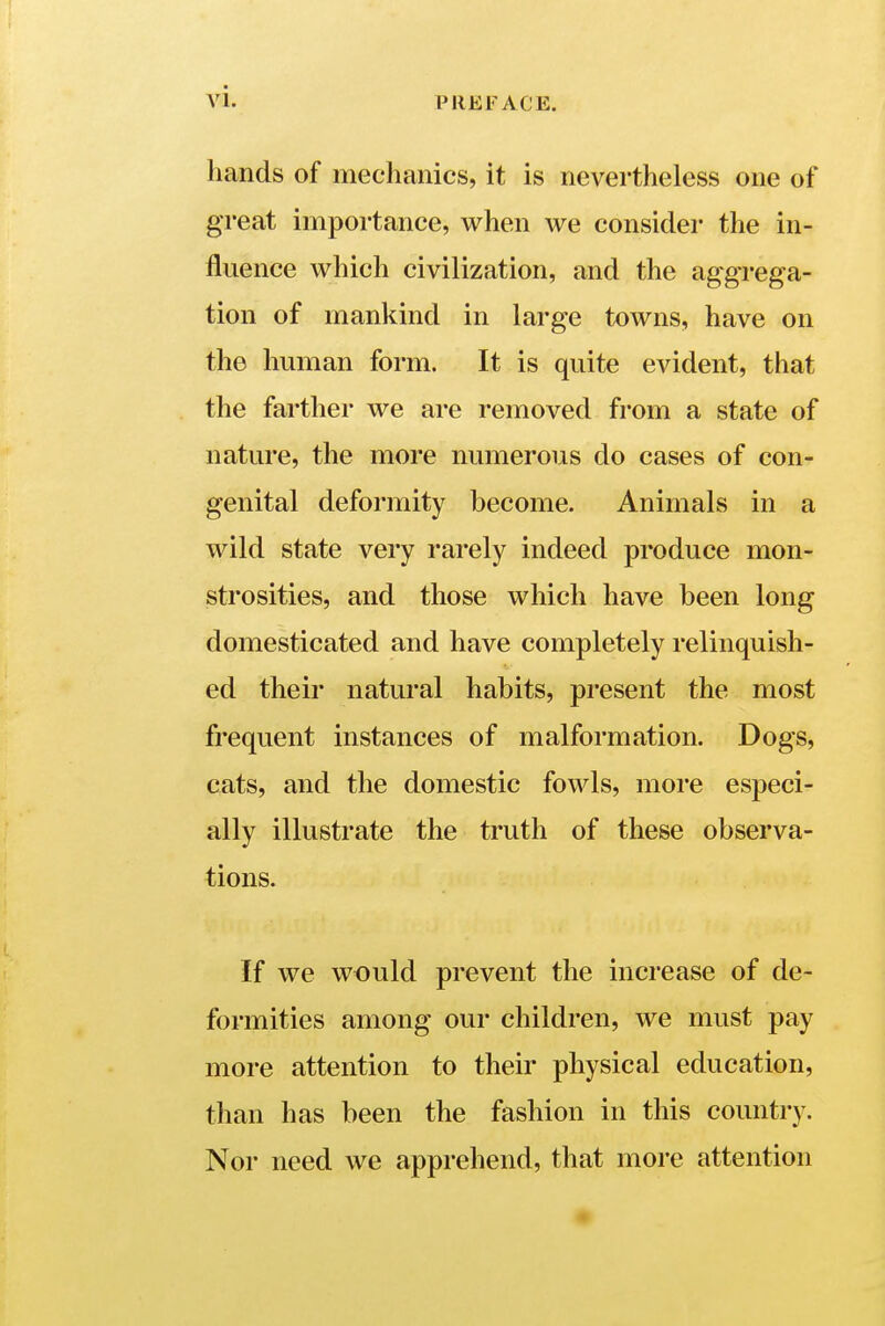 hands of mechanics, it is nevertheless one of great importance, when we consider the in- fluence which civilization, and the aggrega- tion of mankind in large towns, have on the human form. It is quite evident, that the farther we are removed from a state of nature, the more numerous do cases of con- genital deformity become. Animals in a wild state very rarely indeed produce mon- strosities, and those which have been long domesticated and have completely relinquish- ed their natural habits, present the most frequent instances of malformation. Dogs, cats, and the domestic fowls, more especi- ally illustrate the truth of these observa- tions. If we would prevent the increase of de- formities among our children, we must pay more attention to their physical education, than has been the fashion in this country. Nor need we apprehend, that more attention