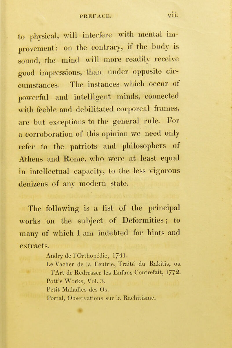 to physical, will interfere with mental im- provement: on the contrary, if the body is sound, the mind will more readily receive good impressions, than under opposite cir- cumstances. The instances which occur of powerful and intelligent minds, connected with feeble and debilitated corporeal frames, are but exceptions to the general rule. For a corroboration of this opinion we need only refer to the patriots and philosophers of Athens and Rome, who were at least equal in intellectual capacity, to the less vigorous denizens of any modern state. The following is a list of the principal works on the subject of Deformities; to many of which I am indebted for hints and extracts. Andry de l'Orthopedie, 1741. Le Vacher de la Feutrie, Traite du Rakitis, cm l'Art de Redresser les Enfatis Contrefait, 1772. Pott's Works, Vol. 3. Petit Maladies des Os. Portal, Observations sur la Rachitisme.