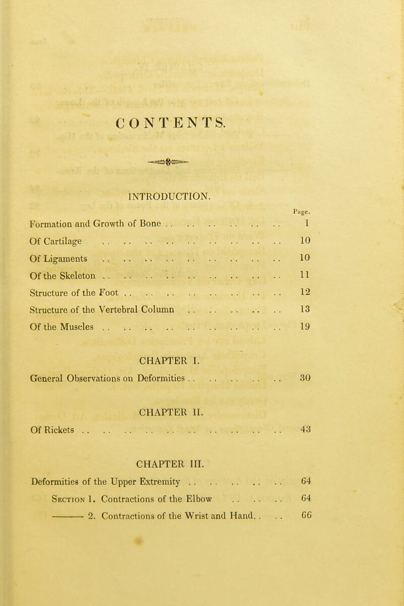 CONTENTS. INTRODUCTION. Page- Formation and Growth of Bone 1 Of Cartilage 10 Of Ligaments 10 Of the Skeleton '. 11 Structure of the Foot 12 Structure of the Vertebral Column 13 Of the Muscles 19 CHAPTER I. General Observations on Deformities 30 CHAPTER II. Of Rickets 43 CHAPTER III. Deformities of the Upper Extremity 64 Section 1. Contractions of the Elbow 64 2. Contractions of the Wrist and Hand. ... 66