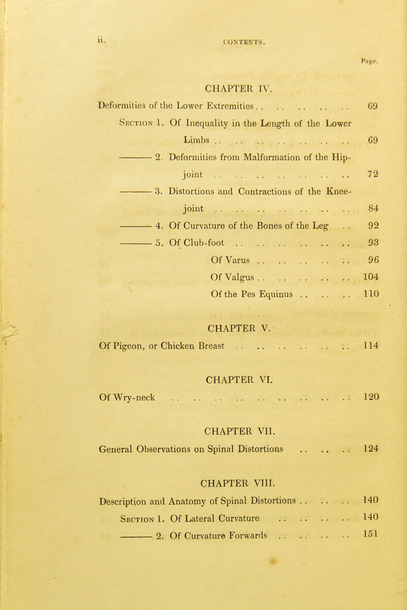 Page. CHAPTER IV. Deformities of the Lower Extremities G'J Section 1. Of Inequality in the Length of the Lower Limbs 69 2. Deformities from Malformation of the Hip- joint 72 3. Distortions and Contractions of the Knee- joint 84 4. Of Curvature of the Bones of the Leg . . 92 5. Of Club-foot 93 Of Varus , :. 96 Of Valgus 104 Of the Pes Equinus 110 CHAPTER V. Of Pigeon, or Chicken Breast .. 114 CHAPTER VI. Of Wry-neck .. .. 120 CHAPTER VII. General Observations on Spinal Distortions 124 CHAPTER VIII. Description and Anatomy of Spinal Distortions 140 Section 1. Of Lateral Curvature 140