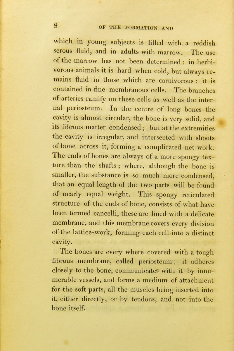 s OF THE FORMATION AND which in young subjects is filled with a reddish serous fluid, and in adults with marrow. The use of the marrow has not been determined: in herbi- vorous animals it is hard when cold, but always re- mains fluid in those which are carnivorous : it is contained in fine membranous cells. The branches of arteries ramify on these cells as well as the inter- nal periosteum. In the centre of long bones the cavity is almost circular, the bone is very solid, and its fibrous matter condensed ; but at the extremities the cavity is irregular, and intersected with shoots of bone across it, forming a complicated net-work. The ends of bones are always of a more spongy tex- ture than the shafts ; where, although the bone is smaller, the substance is so much more condensed, that an equal length of the two parts will be found of nearly equal weight. This spongy reticulated structure of the ends of bone, consists of what have been termed cancelli, these are lined with a delicate membrane, and this membrane covers every division of the lattice-work, forming each cell into a distinct cavity. The bones are every where covered with a tough fibrous membrane, called periosteum; it adheres closely to the bone, communicates with it by innu- merable vessels, and forms a medium of attachment for the soft parts, all the muscles being inserted into it, either directly, or by tendons, and not into the bone itself.