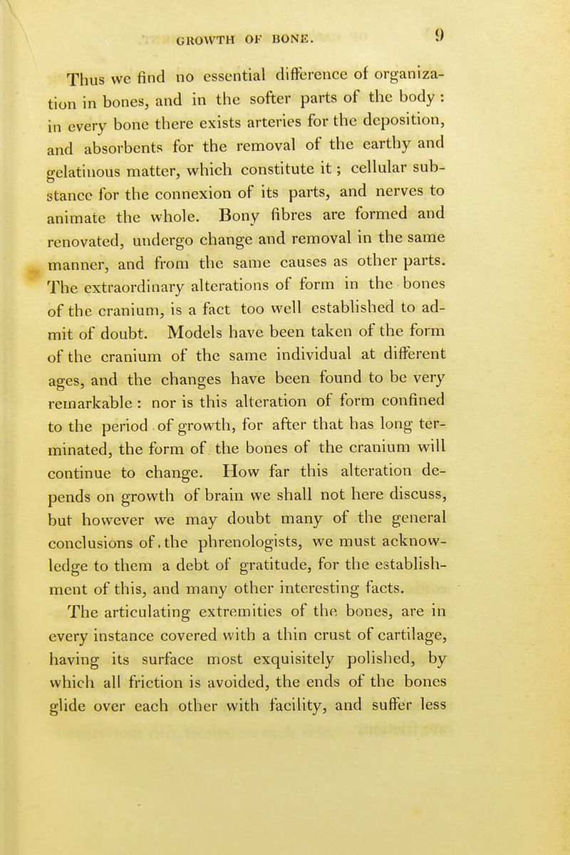 Thus wc find no essential difference of organiza- tion in bones, and in the softer parts of the body : in every bone there exists arteries for the deposition, and absorbents for the removal of the earthy and gelatinous matter, which constitute it; cellular sub- stance for the connexion of its parts, and nerves to animate the whole. Bony fibres are formed and renovated, undergo change and removal in the same manner, and from the same causes as other parts. The extraordinary alterations of form in the bones of the cranium, is a fact too well established to ad- mit of doubt. Models have been taken of the form of the cranium of the same individual at different ages, and the changes have been found to be very remarkable : nor is this alteration of form confined to the period of growth, for after that has long ter- minated, the form of the bones of the cranium will continue to change. How far this alteration de- pends on growth of brain we shall not here discuss, but however we may doubt many of the general conclusions of, the phrenologists, we must acknow- ledge to them a debt of gratitude, for the establish- ment of this, and many other interesting facts. The articulating extremities of the bones, are in every instance covered with a thin crust of cartilage, having its surface most exquisitely polished, by which all friction is avoided, the ends of the bones glide over each other with facility, and suffer less
