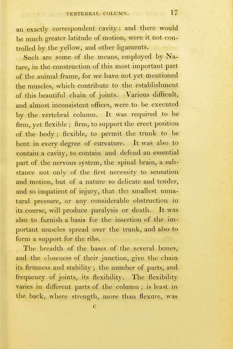 an exactly correspondent cavity: and there would be much greater latitude of motion, were it not con- trolled by the yellow, and other ligaments. Such are some of the means, employed by Na- ture, in the construction of this most important part of the animal frame, for we have not yet mentioned the muscles, which contribute to the establishment of this beautiful chain of joints. Various difficult, and almost inconsistent offices, were to be executed by the vertebral column. It was required to be firm, yet flexible ; firm, to support the erect position of the body ; flexible, to permit the trunk to be bent in every degree of curvature. It was also to contain a cavity, to contain and defend an essential part of the nervous system, the spinal brain, a sub- stance not only of the first necessity to sensation and motion, but of a nature so delicate and tender, and so impatient of injury, that the smallest unna- tural pressure, or any considerable obstruction in its course, will produce paralysis or death. It was also to furnish a basis for the insertion of the im- portant muscles spread over the trunk, and also to form a support for the ribs. The breadth of the bases of the several bones, and the closeness of their junction, give the chain its firmness and stability; the number of parts, and frequency of joints, its flexibility. The flexibility varies in different parts of the column ; is least in the back, where strength, more than flexure, was c