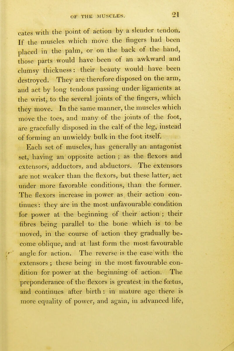 cates with the point of action by a slender tendon. If the muscles which move the fingers had been placed in the palm, or on the back of the hand, those parts would have been of an awkward and clumsy thickness: their beauty would have been destroyed. They are therefore disposed on the arm, and act by long tendons passing under ligaments at the wrist, to the several joints of the fingers, which they move. In the same manner, the muscles which move the toes, and many of the joints of the foot, are gracefully disposed in the calf of the leg, instead of forming an unwieldy bulk in the foot itself. Each set of muscles, has generally an antagonist set, having an opposite action ; as the flexors and extensors, adductors, and abductors. The extensors are not weaker than the flexors, but these latter, act under more favorable conditions, than the former. The flexors increase in power as their action con- tinues : they are in the most unfavourable condition for power at the beginning of their action ; their fibres being parallel to the bone which is to be moved, in the course of action they gradually be- come oblique, and at last form the most favourable angle for action. The reverse is the case with the extensors ; these being in the most favourable con- dition for power at the beginning of action. The preponderance of the flexors is greatest in the foetus, and continues after birth: in mature age there is more equality of power, and again, in advanced life,