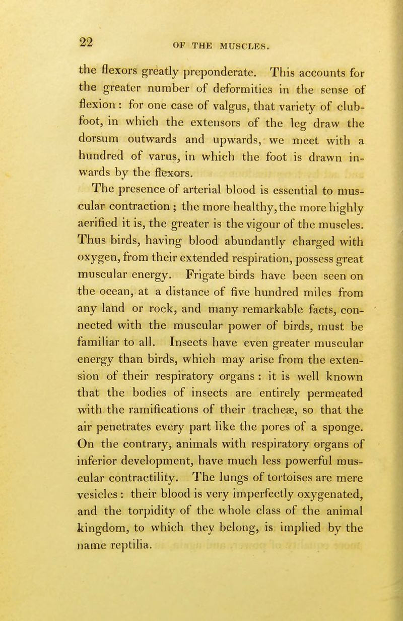 OF THE MUSCLES. the flexors greatly preponderate. This accounts for the greater number of deformities in the sense of flexion : for one case of valgus, that variety of club- foot, in which the extensors of the leg draw the dorsum outwards and upwards, we meet with a hundred of varus, in which the foot is drawn in- wards by the flexors. The presence of arterial blood is essential to mus- cular contraction ; the more healthy, the more highly aerified it is, the greater is the vigour of the muscles. Thus birds, having blood abundantly charged with oxygen, from their extended respiration, possess great muscular energy. Frigate birds have been seen on the ocean, at a distance of five hundred miles from any land or rock, and many remarkable facts, con- nected with the muscular power of birds, must be familiar to all. Insects have even greater muscular energy than birds, which may arise from the exten- sion of their respiratory organs : it is well known that the bodies of insects are entirely permeated with the ramifications of their tracheae, so that the air penetrates every part like the pores of a sponge. On the contrary, animals with respiratory organs of inferior development, have much less powerful mus- cular contractility. The lungs of tortoises are mere vesicles : their blood is very imperfectly oxygenated, and the torpidity of the whole class of the animal kingdom, to which they belong, is implied by the name reptilia.