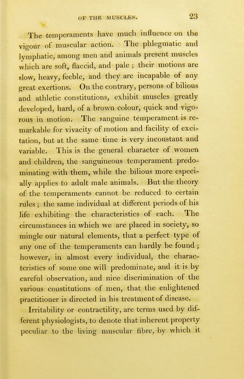 The temperaments have much influence on the vigour of muscular action. The phlegmatic and lymphatic, among men and animals present muscles which are soft, flaccid, and pale ; their motions are slow, heavy, feeble, and they are incapable of any great exertions. On the contrary, persons of bilious and athletic constitutions, exhibit muscles greatly developed, hard, of a brown colour, quick and vigo^ rous in motion. The sanguine temperament is re- markable for vivacity of motion and facility of exci- tation, but at the same time is very inconstant and variable. This is the general character of women and children, the sanguineous temperament predo- minating with them, while the bilious more especi- ally applies to adult male animals. But the theory of the temperaments cannot be reduced to certain rules ; the same individual at different periods of his life exhibiting the characteristics of each. The circumstances in which we are placed in society, so mingle our natural elements, that a perfect type of any one of the temperaments can hardly be found ; however, in almost every individual, the charac- teristics of some one will predominate, and it is by careful observation, and nice discrimination of the various constitutions of men, that the enlightened practitioner is directed in his treatment of disease. Irritability or contractility, are terms used by dif- ferent physiologists, to denote that inherent property peculiar to the living muscular fibre, by which it