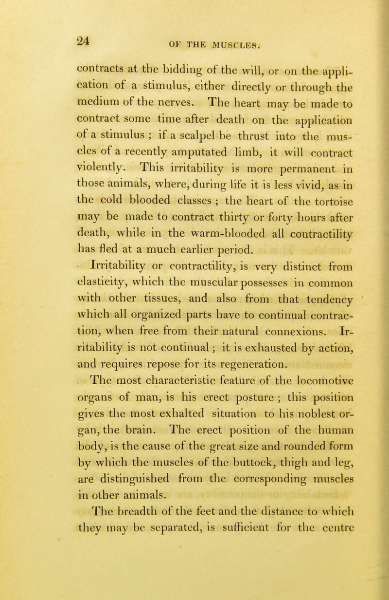 contracts at the bidding of the will, or on the appli- cation of a stimulus, either directly or through the medium of the nerves. The heart may be made to contract some time after death on the application of a stimulus ; if a scalpel be thrust into the mus- cles of a recently amputated limb, it will contract violently. This irritability is more permanent in those animals, where, during life it is less vivid, as in the cold blooded classes ; the heart of the tortoise may be made to contract thirty or forty hours after death, while in the warm-blooded all contractility has fled at a much earlier period. Irritability or contractility, is very distinct from elasticity, which the muscular possesses in common with other tissues, and also from that tendency which all organized parts have to continual contrac- tion, when free from their natural connexions. Ir- ritability is not continual; it is exhausted by action, and requires repose for its regeneration. The most characteristic feature of the locomotive organs of man, is his erect posture ; this position gives the most exhalted situation to his noblest or- gan, the brain. The erect position of the human body, is the cause of the great size and rounded form by which the muscles of the buttock, thigh and leg, are distinguished from the corresponding muscles in other animals. The breadth of the feet and the distance to which they may be separated, is sufficient for the centre