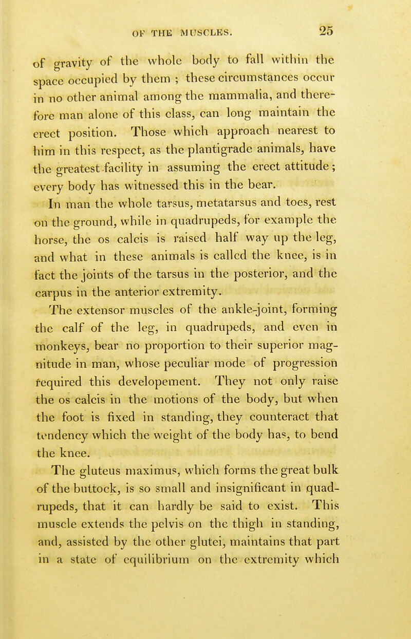of gravity of the whole body to fall within the space occupied by them ; these circumstances occur in no other animal among the mammalia, and there- fore man alone of this class, can long maintain the erect position. Those which approach nearest to him in this respect, as the plantigrade animals, have the greatest facility in assuming the erect attitude ; every body has witnessed this in the bear. In man the whole tarsus, metatarsus and toes, rest on the ground, while in quadrupeds, for example the horse, the os calcis is raised half way up the leg, and what in these animals is called the knee, is in fact the joints of the tarsus in the posterior, and the carpus in the anterior extremity. The extensor muscles of the ankle-joint, forming the calf of the leg, in quadrupeds, and even in monkeys, bear no proportion to their superior mag- nitude in man, whose peculiar mode of progression required this developement. They not only raise the os calcis in the motions of the body, but when the foot is fixed in standing, they counteract that tendency which the weight of the body has, to bend the knee. The gluteus maximus, which forms the great bulk of the buttock, is so small and insignificant in quad- rupeds, that it can hardly be said to exist. This muscle extends the pelvis on the thigh in standing, and, assisted by the other glutei, maintains that part in a state of equilibrium on the extremity which