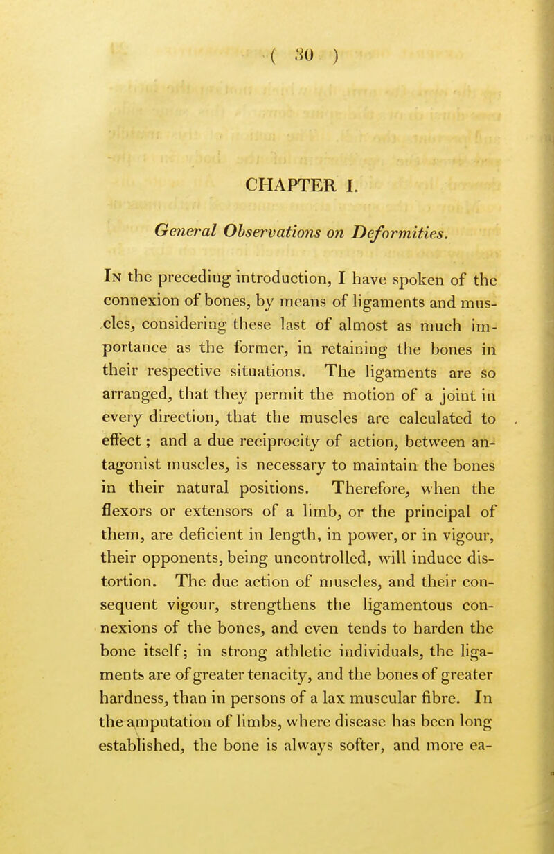 ( so ) CHAPTER L General Observations on Deformities. In the preceding introduction, I have spoken of the connexion of bones, by means of ligaments and mus- cles, considering these last of almost as much im- portance as the former, in retaining the bones in their respective situations. The ligaments are so arranged, that they permit the motion of a joint in every direction, that the muscles are calculated to effect; and a due reciprocity of action, between an- tagonist muscles, is necessary to maintain the bones in their natural positions. Therefore, when the flexors or extensors of a limb, or the principal of them, are deficient in length, in power, or in vigour, their opponents, being uncontrolled, will induce dis- tortion. The due action of muscles, and their con- sequent vigour, strengthens the ligamentous con- nexions of the bones, and even tends to harden the bone itself; in strong athletic individuals, the liga- ments are of greater tenacity, and the bones of greater hardness, than in persons of a lax muscular fibre. In the amputation of limbs, where disease has been long established, the bone is always softer, and more ea-