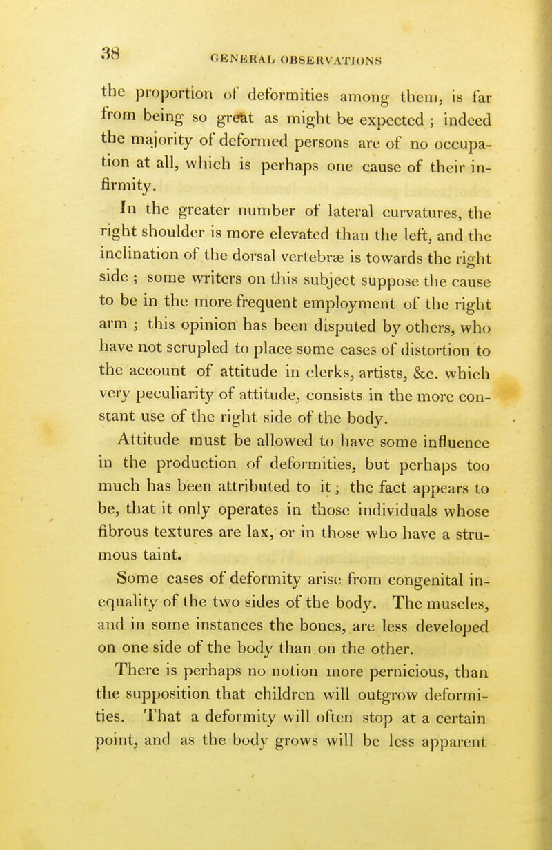 GENERAL OBSERVATIONS the proportion of deformities among them, is far from being so great as might be expected ; indeed the majority of deformed persons are of no occupa- tion at all, which is perhaps one cause of their in- firmity. In the greater number of lateral curvatures, the right shoulder is more elevated than the left, and the inclination of the dorsal vertebras is towards the right side ; some writers on this subject suppose the cause to be in the more frequent employment of the right arm ; this opinion has been disputed by others, who have not scrupled to place some cases of distortion to the account of attitude in clerks, artists, &c. which very peculiarity of attitude, consists in the more con- stant use of the right side of the body. Attitude must be allowed to have some influence in the production of deformities, but perhaps too much has been attributed to it; the fact appears to be, that it only operates in those individuals whose fibrous textures are lax, or in those who have a stru- mous taint. Some cases of deformity arise from congenital in- equality of the two sides of the body. The muscles, and in some instances the bones, are less developed on one side of the body than on the other. There is perhaps no notion more pernicious, than the supposition that children will outgrow deformi- ties. That a deformity will often stop at a certain point, and as the body grows will be less apparent