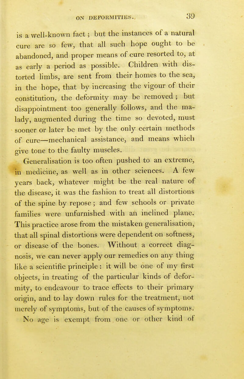 is a well-known fact; but the instances of a natural cure are so few, that all such hope ought to be abandoned, and proper means of cure resorted to, at as early a period as possible. Children with dis- torted limbs, are sent from their homes to the sea, in the hope, that by increasing the vigour of their constitution, the deformity may be removed ; but disappointment too generally follows, and the ma- lady, augmented during the time so devoted, must sooner or later be met by the only certain methods Qf cure—mechanical assistance, and means which give tone to the faulty muscles. Generalisation is too often pushed to an extreme, in medicine, as well as in other sciences. A few years back, whatever might be the real nature of the disease, it was the fashion to treat all distortions of the spine by repose; and few schools or private families were unfurnished with an inclined plane. This practice arose from the mistaken generalisation, that all spinal distortions were dependent on softness, or disease of the bones. Without a correct diag- nosis, we can never apply our remedies on any thing like a scientific principle: it will be one of my first objects, in treating of the particular kinds of defor- mity, to endeavour to trace effects to their primary origin, and to lay down rules for the treatment, not merely of symptoms, but of the causes of symptoms. No age is exempt from one or other kind of