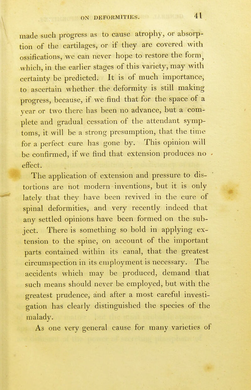 made such progress as to cause atrophy, or absorp- tion of the cartilages, or if they arc covered with ossifications, wc can never hope to restore the form} which, in the earlier stages of this variety, may with certainty be predicted. It is of much importance, to ascertain whether the deformity is still making progress, because, if we find that for the space of a year or two there has been no advance, but a com- plete and gradual cessation of the attendant symp- toms, it will be a strong presumption, that the time for a perfect cure has gone by. This opinion will be confirmed, if we find that extension produces no - effect. The application of extension and pressure to dis- tortions are not modern inventions, but it is only lately that they have been revived in the cure of spinal deformities, and very recently indeed that any settled opinions have been formed on the sub- ject. There is something so bold in applying ex- tension to the spine, on account of the important parts contained within its canal, that the greatest circumspection in its employment is necessary. The accidents which may be produced, demand that such means should never be employed, but with the greatest prudence, and after a most careful investi- gation has clearly distinguished the species of the malady. As one very general cause for many varieties of