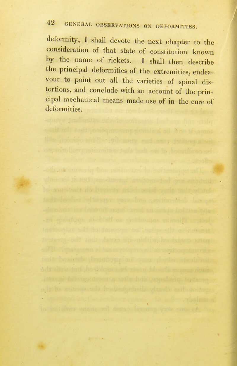 4^ GENERAL OBSERVATIONS ON DEFORMITIES. deformity, I shall devote the next chapter to the consideration of that state of constitution known by the name of rickets. I shall then describe the principal deformities of the extremities, endea- vour to point out all the varieties of spinal dis- tortions, and conclude with an account of the prin- cipal mechanical means made use of in the cure of deformities.