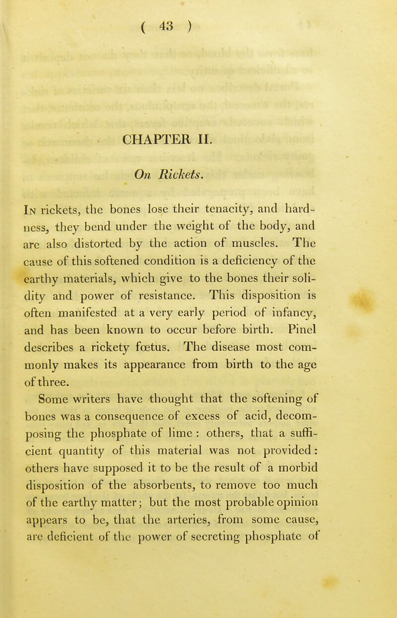 CHAPTER II. On Rickets. In rickets, the bones lose their tenacity, and hard- ness, they bend under the weight of the body, and are also distorted by the action of muscles. The cause of this softened condition is a deficiency of the earthy materials, which give to the bones their soli- dity and power of resistance. This disposition is often manifested at a very early period of infancy, and has been known to occur before birth. Pinel describes a rickety foetus. The disease most com- monly makes its appearance from birth to the age of three. Some writers have thought that the softening of bones was a consequence of excess of acid, decom- posing the phosphate of lime : others, that a suffi- cient quantity of this material was not provided: others have supposed it to be the result of a morbid disposition of the absorbents, to remove too much of the earthy matter; but the most probable opinion appears to be, that the arteries, from some cause, are deficient of the power of secreting phosphate of
