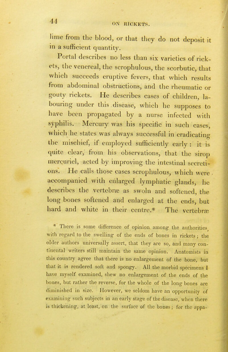^* ON RICKETS. lime from the blood, or that they do not deposit it in a sufficient quantity. Portal describes no less than six varieties of rick- ets, the venereal, the scrophulous, the scorbutic, that which succeeds eruptive fevers, that which results from abdominal obstructions, and the rheumatic or gouty rickets. He describes cases of children, la- bouring under this disease, which he supposes to have been propagated by a nurse infected with syphilis. Mercury was his specific in such cases, which he states was always successful in eradicating the mischief, if employed sufficiently early : it is quite clear, from his observations, that the sirop mercuriel, acted by improving the intestinal secreti- ons. He calls those cases scrophulous, which were . accompanied with enlarged lymphatic glands, he describes the vertebras as swoln and softened, the long bones softened and enlarged at the ends, but hard and white in their centre.* The vertebral * There is some difference of opinion among the authorities with regard to the swelling- of the ends of bones in rickets ; the older authors universally assert, that they are so, and many con- tinental writers still maintain the same opinion. Anatomists in this country agree that there is no enlargement of the bone, but that it is rendered soft and spongy. All the morbid specimens I have myself examined, shew no enlargement of the ends of the bones, but rather the reverse, for the whole of the long bones are diminished in size. However, we seldom have an opportunity of examining such subjects in an early stage of the disease, when there is thickening, at least, on the surface of the bones; for the appa-