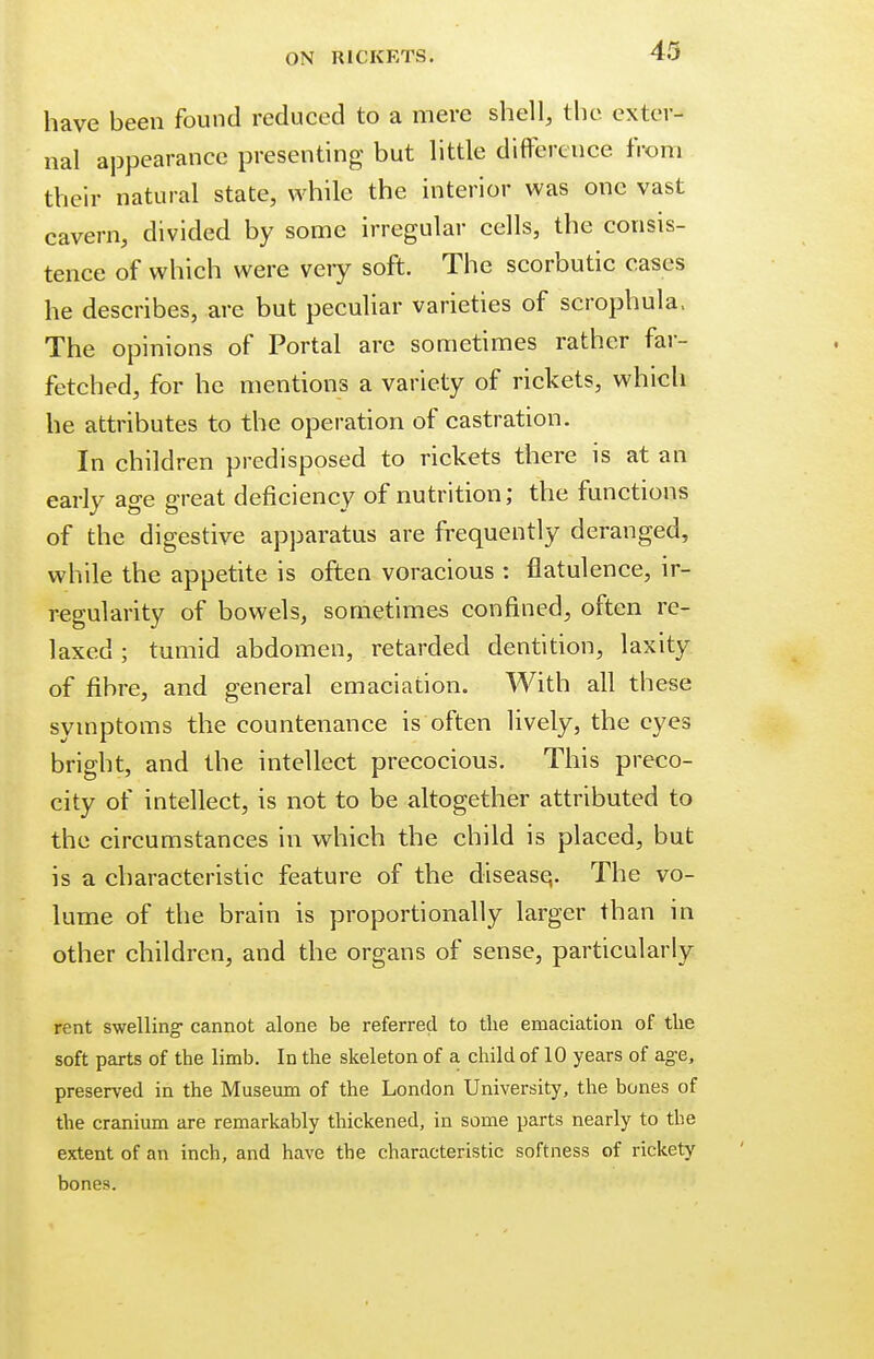 have been found reduced to a mere shell, the exter- nal appearance presenting but little difference from their natural state, while the interior was one vast cavern, divided by some irregular cells, the consis- tence of which were very soft. The scorbutic cases he describes, are but peculiar varieties of scrophula. The opinions of Portal are sometimes rather far- fetched, for he mentions a variety of rickets, which he attributes to the operation of castration. In children predisposed to rickets there is at an early age great deficiency of nutrition; the functions of the digestive apparatus are frequently deranged, while the appetite is often voracious : flatulence, ir- regularity of bowels, sometimes confined, often re- laxed ; tumid abdomen, retarded dentition, laxity of fibre, and general emaciation. With all these symptoms the countenance is often lively, the eyes bright, and the intellect precocious. This preco- city of intellect, is not to be altogether attributed to the circumstances in which the child is placed, but is a characteristic feature of the disease,. The vo- lume of the brain is proportionally larger than in other children, and the organs of sense, particularly rent swelling- cannot alone be referred to the emaciation of the soft parts of the limb. In the skeleton of a child of 10 years of age, preserved in the Museum of the London University, the bones of the cranium are remarkably thickened, in some parts nearly to the extent of an inch, and have the characteristic softness of rickety bones.