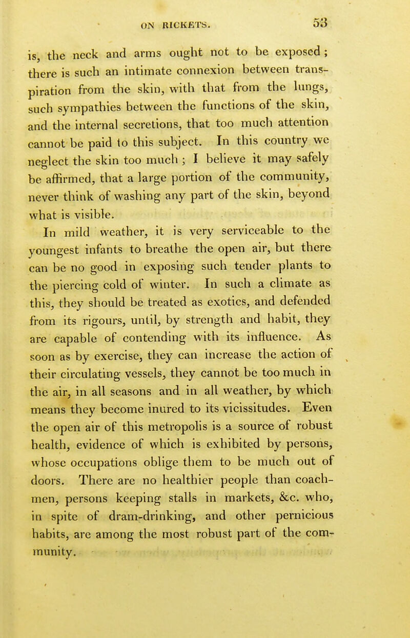 is, the neck and arms ought not to be exposed; there is such an intimate connexion between trans- piration from the skin, with that from the lungs, such sympathies between the functions of the skin, and the internal secretions, that too much attention cannot be paid to this subject. In this country we neglect the skin too much ; I believe it may safely be affirmed, that a large portion of the community, never think of washing any part of the skin, beyond what is visible. In mild weather, it is very serviceable to the youngest infants to breathe the open air, but there can be no good in exposing such tender plants to the piercing cold of winter. In such a climate as this, they should be treated as exotics, and defended from its rigours, until, by strength and habit, they are capable of contending with its influence. As soon as by exercise, they can increase the action of their circulating vessels, they cannot be too much in the air, in all seasons and in all weather, by which means they become inured to its vicissitudes. Even the open air of this metropolis is a source of robust health, evidence of which is exhibited by persons, whose occupations oblige them to be much out of doors. There are no healthier people than coach- men, persons keeping stalls in markets, &c. who, in spite of dram-drinking, and other pernicious habits, are among the most robust part of the com- munity.