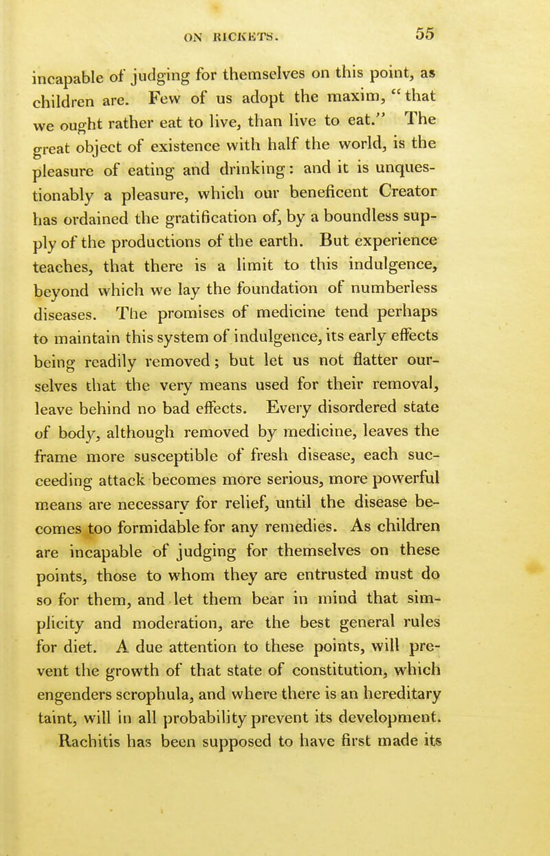 incapable of judging for themselves on this point, as children are. Few of us adopt the maxim,  that we ought rather eat to live, than live to eat. The great object of existence with half the world, is the pleasure of eating and drinking: and it is unques- tionably a pleasure, which our beneficent Creator has ordained the gratification of, by a boundless sup- ply of the productions of the earth. But experience teaches, that there is a limit to this indulgence, beyond which we lay the foundation of numberless diseases. The promises of medicine tend perhaps to maintain this system of indulgence, its early effects being readily removed; but let us not flatter our- selves that the very means used for their removal, leave behind no bad effects. Every disordered state of body, although removed by medicine, leaves the frame more susceptible of fresh disease, each suc- ceeding attack becomes more serious, more powerful means are necessary for relief, until the disease be- comes too formidable for any remedies. As children are incapable of judging for themselves on these points, those to whom they are entrusted must do so for them, and let them bear in mind that sim- plicity and moderation, are the best general rules for diet. A due attention to these points, will pre- vent the growth of that state of constitution, which engenders scrophula, and where there is an hereditary taint, will in all probability prevent its development. Rachitis has been supposed to have first made its