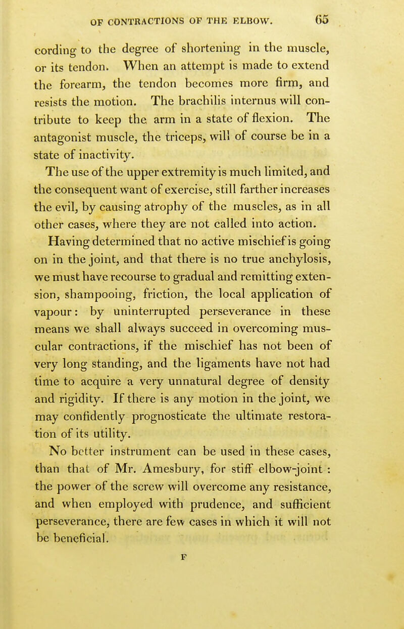 cording to the degree of shortening in the muscle, or its tendon. When an attempt is made to extend the forearm, the tendon becomes more firm, and resists the motion. The brachilis internus will con- tribute to keep the arm in a state of flexion. The antagonist muscle, the triceps, will of course be in a state of inactivity. The use of the upper extremity is much limited, and the consequent want of exercise, still farther increases the evil, by causing atrophy of the muscles, as in all other cases, where they are not called into action. Having determined that no active mischief is going on in the joint, and that there is no true anchylosis, we must have recourse to gradual and remitting exten- sion, shampooing, friction, the local application of vapour: by Uninterrupted perseverance in these means we shall always succeed in overcoming mus- cular contractions, if the mischief has not been of very long standing, and the ligaments have not had time to acquire a very unnatural degree of density and rigidity. If there is any motion in the joint, we may confidently prognosticate the ultimate restora- tion of its utility. No better instrument can be used in these cases, than that of Mr. Amesbury, for stiff elbow-joint : the power of the screw will overcome any resistance, and when employed with prudence, and sufficient perseverance, there are few cases in which it will not be beneficial. F