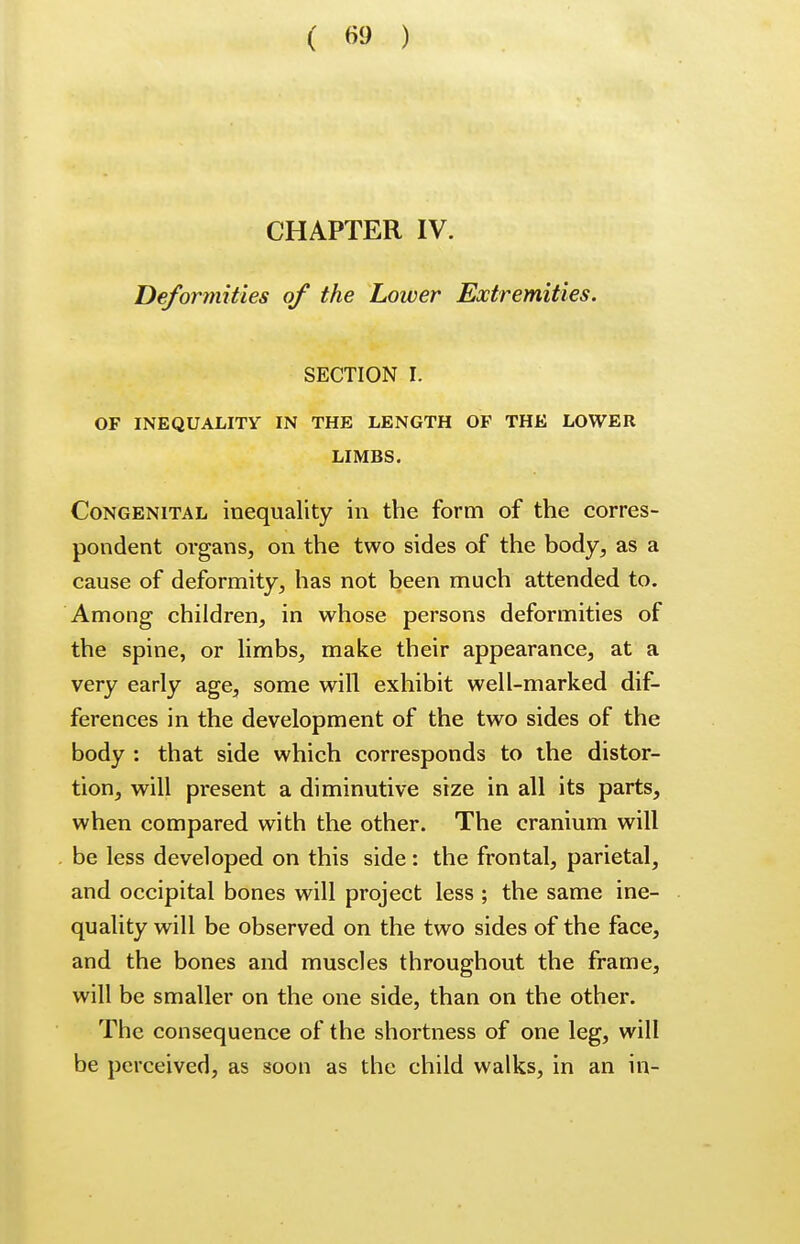 CHAPTER IV. Deformities of the Lower Extremities. SECTION I. OF INEQUALITY IN THE LENGTH OF THE LOWER LIMBS. Congenital inequality in the form of the corres- pondent organs, on the two sides of the body, as a cause of deformity, has not been much attended to. Among children, in whose persons deformities of the spine, or limbs, make their appearance, at a very early age, some will exhibit well-marked dif- ferences in the development of the two sides of the body : that side which corresponds to the distor- tion, will present a diminutive size in all its parts, when compared with the other. The cranium will be less developed on this side: the frontal, parietal, and occipital bones will project less ; the same ine- quality will be observed on the two sides of the face, and the bones and muscles throughout the frame, will be smaller on the one side, than on the other. The consequence of the shortness of one leg, will be perceived, as soon as the child walks, in an in-