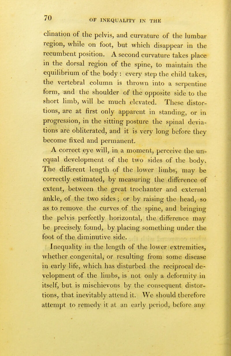 OF INEQUALITY IN THE chnation of the pelvis, and curvature of the lumbar region, while on foot, but which di sappear in the recumbent position. A second curvature takes place in the dorsal region of the spine, to maintain the equilibrium of the body : every step the child takes, the vertebral column is thrown into a serpentine form, and the shoulder of the opposite side to the short limb, will be much elevated. These distor- tions, are at first only apparent in standing, or in progression, in the sitting posture the spinal devia- tions are obliterated, and it is very long before they become fixed and permanent. A correct eye will, in a moment, perceive the un- equal development of the two sides of the body. The different length of the lower limbs, may be correctly estimated, by measuring the difference of extent, between the great trochanter and external ankle, of the two sides; or by raising the head, so as to remove the curves of the spine, and bringing the pel vis perfectly horizontal, the difference may be precisely found, by placing something under the foot of the diminutive side. Inequality in the length of the lower extremities, whether congenital, or resulting from some disease in early life, which has disturbed the reciprocal de- velopment of the limbs, is not only a deformity in itself, but is mischievous by the consequent distor- tions, that inevitably attend it. We should therefore attempt to remedy it at an early period, before any