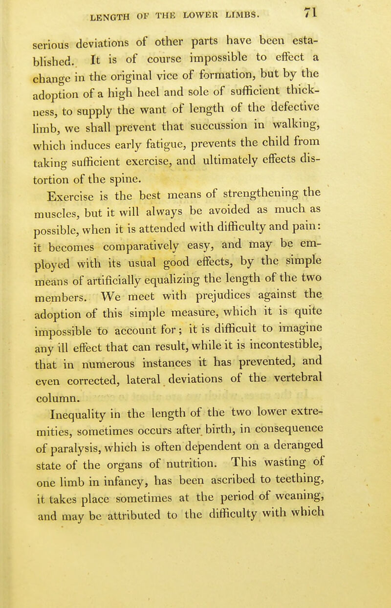 LENGTH OF THE LOWER LIMBS. serious deviations of other parts have been esta- blished. It is of course impossible to effect a change in the original vice of formation, but by the adoption of a high heel and sole of sufficient thick- ness, to supply the want of length of the defective limb, we shall prevent that succussion in walking, which induces early fatigue, prevents the child from taking sufficient exercise, and ultimately effects dis- tortion of the spine. Exercise is the best means of strengthening the muscles, but it will always be avoided as much as possible, when it is attended with difficulty and pain: it becomes comparatively easy, and may be em- ployed with its usual good effects, by the simple means of artificially equalizing the length of the two members. We meet with prejudices against the adoption of this simple measure, which it is quite impossible to account for; it is difficult to imagine any ill effect that can result, while it is incontestible, that in numerous instances it has prevented, and even corrected, lateral deviations of the vertebral column. Inequality in the length of the two lower extre- mities, sometimes occurs after birth, in consequence of paralysis, which is often dependent on a deranged state of the organs of nutrition. This wasting of one limb in infancy, has been ascribed to teething, it takes place sometimes at the period of weaning, and may be attributed to the difficulty with which
