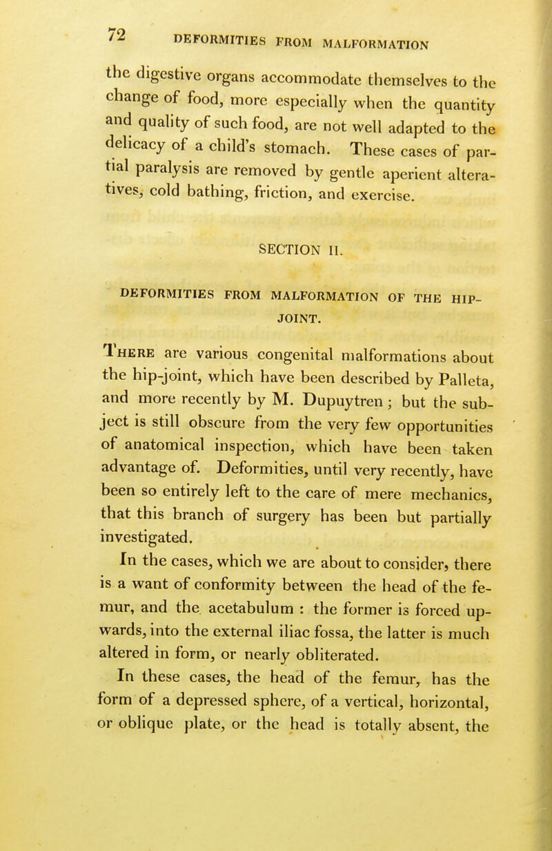 the digestive organs accommodate themselves to the change of food, more especially when the quantity and quality of such food, are not well adapted to the delicacy of a child's stomach. These cases of par- tial paralysis are removed by gentle aperient altera- tives, cold bathing, friction, and exercise. SECTION II. DEFORMITIES FROM MALFORMATION OF THE HIP- JOINT. There are various congenital malformations about the hip-joint, which have been described by Palleta, and more recently by M. Dupuytren; but the sub- ject is still obscure from the very few opportunities of anatomical inspection, which have been taken advantage of. Deformities, until very recently, have been so entirely left to the care of mere mechanics, that this branch of surgery has been but partially investigated. In the cases, which we are about to consider, there is a want of conformity between the head of the fe- mur, and the acetabulum : the former is forced up- wards, into the external iliac fossa, the latter is much altered in form, or nearly obliterated. In these cases, the head of the femur, has the form of a depressed sphere, of a vertical, horizontal, or oblique plate, or the head is totally absent, the