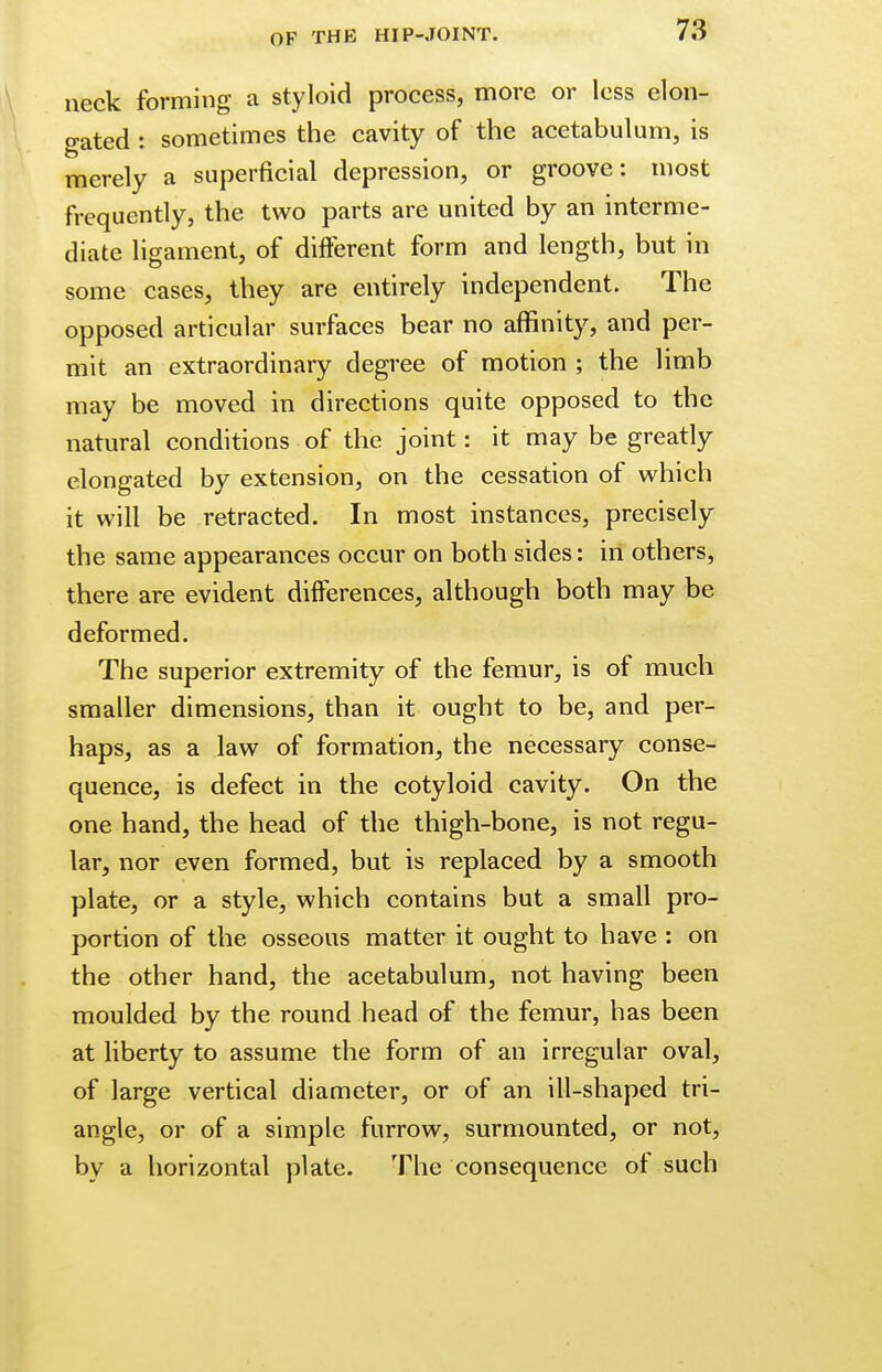neck forming a styloid process, more or less elon- gated : sometimes the cavity of the acetabulum, is merely a superficial depression, or groove: most frequently, the two parts are united by an interme- diate ligament, of different form and length, but in some cases, they are entirely independent. The opposed articular surfaces bear no affinity, and per- mit an extraordinary degree of motion ; the limb may be moved in directions quite opposed to the natural conditions of the joint: it may be greatly elongated by extension, on the cessation of which it will be retracted. In most instances, precisely the same appearances occur on both sides: in others, there are evident differences, although both may be deformed. The superior extremity of the femur, is of much smaller dimensions, than it ought to be, and per- haps, as a law of formation, the necessary conse- quence, is defect in the cotyloid cavity. On the one hand, the head of the thigh-bone, is not regu- lar, nor even formed, but is replaced by a smooth plate, or a style, which contains but a small pro- portion of the osseous matter it ought to have : on the other hand, the acetabulum, not having been moulded by the round head of the femur, has been at liberty to assume the form of an irregular oval, of large vertical diameter, or of an ill-shaped tri- angle, or of a simple furrow, surmounted, or not, by a horizontal plate. The consequence of such