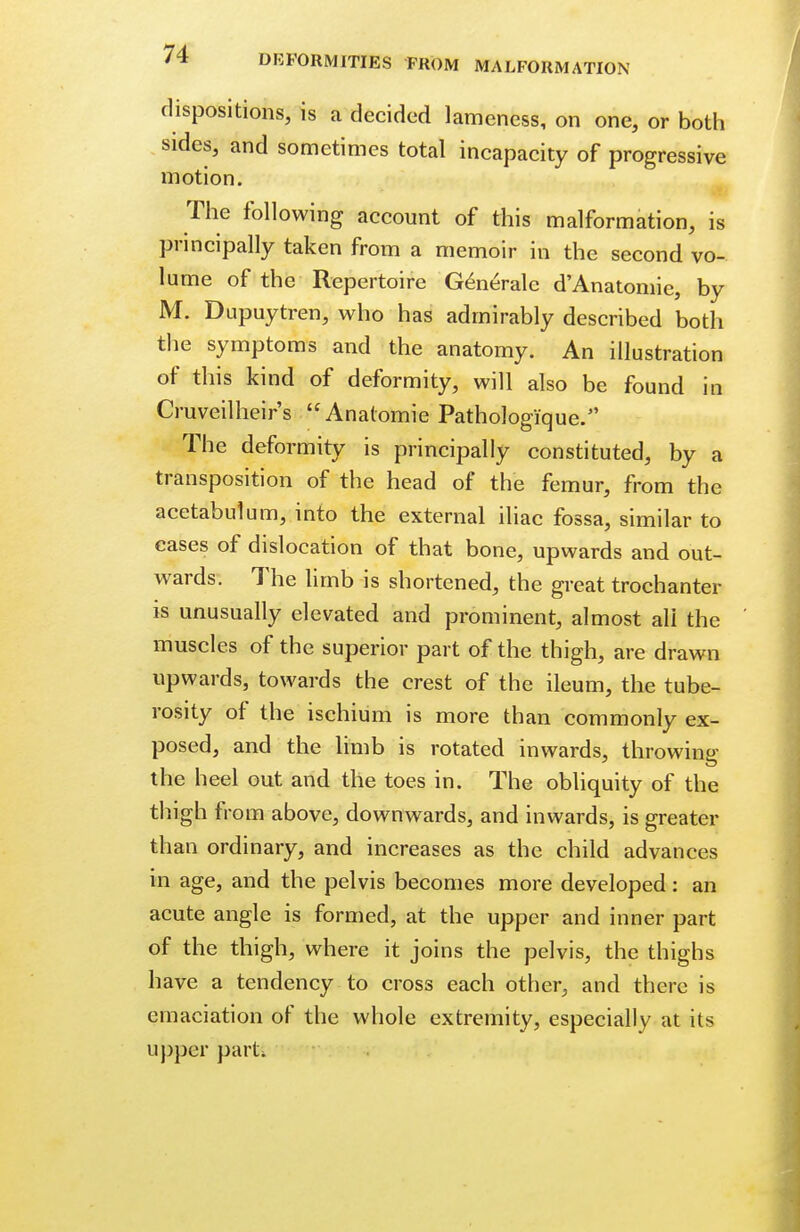 dispositions, is a decided lameness, on one, or both sides, and sometimes total incapacity of progressive motion. The following account of this malformation, is principally taken from a memoir in the second vo- lume of the Repertoire Generate d'Anatomie, by M. Dupuytren, who has admirably described both the symptoms and the anatomy. An illustration of this kind of deformity, will also be found in Cruveilheir's Anatomie Pathologique. The deformity is principally constituted, by a transposition of the head of the femur, from the acetabulum, into the external iliac fossa, similar to cases of dislocation of that bone, upwards and out- wards. The limb is shortened, the great trochanter is unusually elevated and prominent, almost ali the muscles of the superior part of the thigh, are drawn upwards, towards the crest of the ileum, the tube- rosity of the ischium is more than commonly ex- posed, and the limb is rotated inwards, throwing the heel out and the toes in. The obliquity of the thigh from above, downwards, and inwards, is greater than ordinary, and increases as the child advances in age, and the pelvis becomes more developed : an acute angle is formed, at the upper and inner part of the thigh, where it joins the pelvis, the thighs have a tendency to cross each other, and there is emaciation of the whole extremity, especially at its upper parti