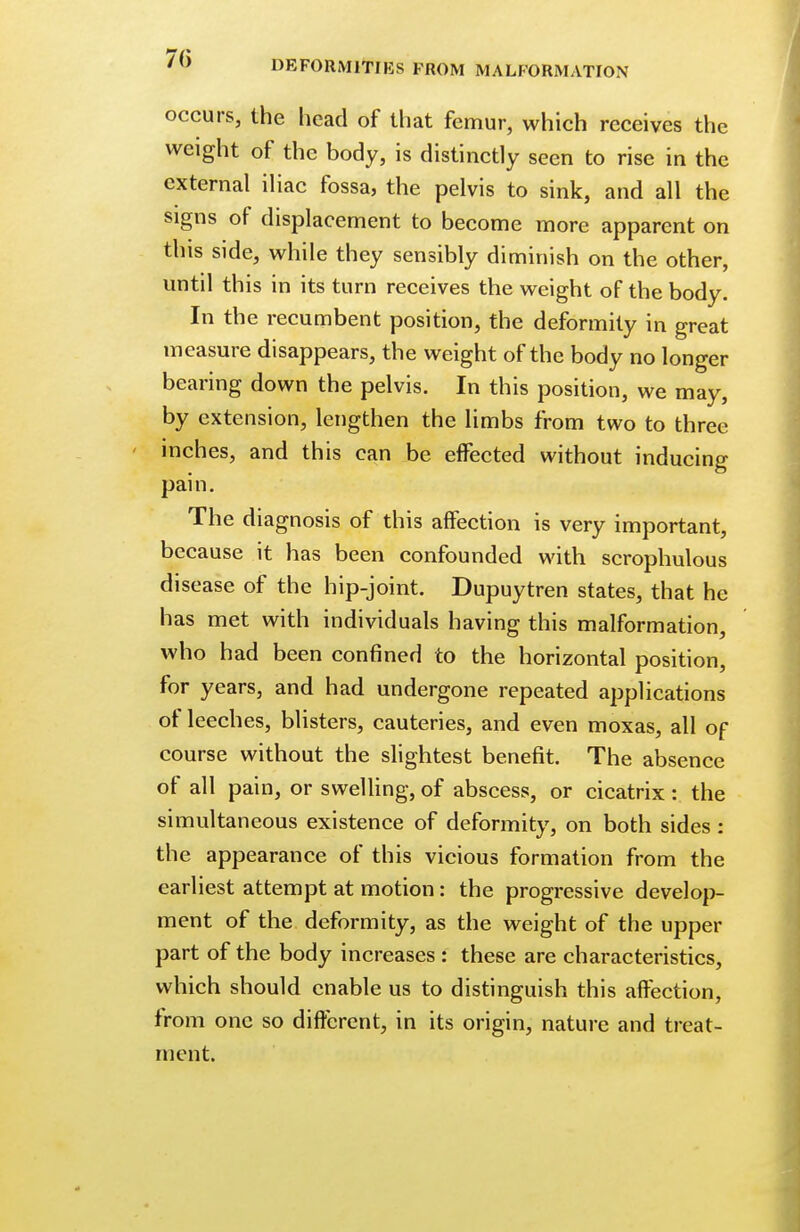 70 DEFORMITIES FROM MALFORMATION occurs, the head of that femur, which receives the weight of the body, is distinctly seen to rise in the external iliac fossa, the pelvis to sink, and all the signs of displacement to become more apparent on this side, while they sensibly diminish on the other, until this in its turn receives the weight of the body. In the recumbent position, the deformity in great measure disappears, the weight of the body no longer bearing down the pelvis. In this position, we may, by extension, lengthen the limbs from two to three inches, and this can be effected without inducing pain. The diagnosis of this affection is very important, because it has been confounded with scrophulous disease of the hip-joint. Dupuytren states, that he has met with individuals having this malformation, who had been confined to the horizontal position, for years, and had undergone repeated applications of leeches, blisters, cauteries, and even moxas, all of course without the slightest benefit. The absence of all pain, or swelling, of abscess, or cicatrix : the simultaneous existence of deformity, on both sides: the appearance of this vicious formation from the earliest attempt at motion: the progressive develop- ment of the deformity, as the weight of the upper part of the body increases : these are characteristics, which should enable us to distinguish this affection, from one so different, in its origin, nature and treat- ment.