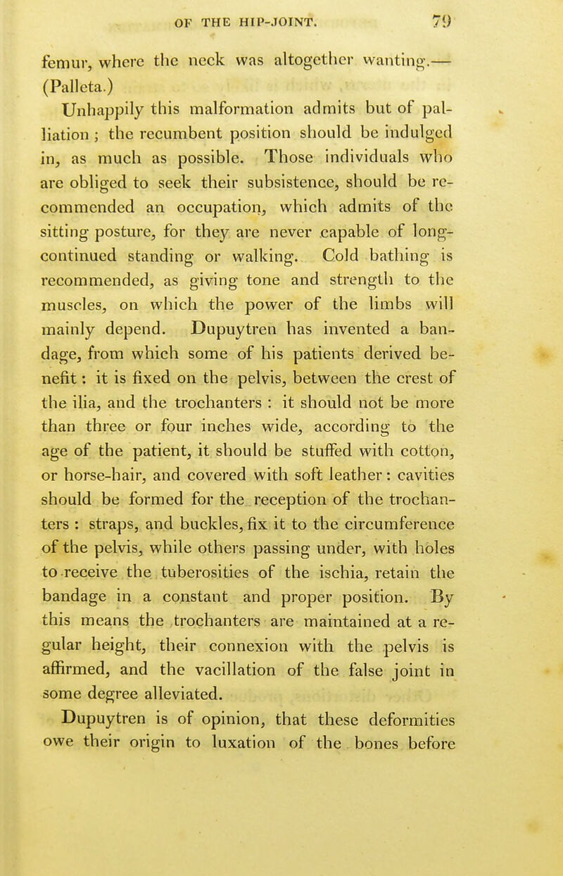 femur, where the neck was altogether wanting.— (Palleta.) Unhappily this malformation admits but of pal- liation ; the recumbent position should be indulged in, as much as possible. Those individuals who are obliged to seek their subsistence, should be re- commended an occupation, which admits of the sitting posture, for they are never capable of long- continued standing or walking. Cold bathing is recommended, as giving tone and strength to the muscles, on which the power of the limbs will mainly depend. Dupuytren has invented a ban- dage, from which some of his patients derived be- nefit : it is fixed on the pelvis, between the crest of the ilia, and the trochanters : it should not be more than three or four inches wide, according to the age of the patient, it should be stuffed with cotton, or horse-hair, and covered with soft leather: cavities should be formed for the reception of the trochan- ters : straps, and buckles, fix it to the circumference of the pelvis, while others passing under, with holes to receive the tuberosities of the ischia, retain the bandage in a constant and proper position. By this means the trochanters are maintained at a re- gular height, their connexion with the pelvis is affirmed, and the vacillation of the false joint in some degree alleviated. Dupuytren is of opinion, that these deformities owe their origin to luxation of the bones before