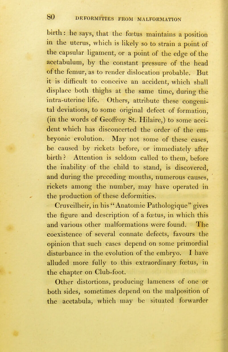 birth: he says, that the fetus maintains a position in the uterus, which is likely so to strain a point of the capsular ligament, or a point of the edge of the acetabulum, by the constant pressure of the head of the femur, as to render dislocation probable. But it is difficult to conceive an accident, which shall displace both thighs at the same time, during the intra-uterine life. Others, attribute these congeni- tal deviations, to some original defect of formation, (in the words of Geoffroy St. Hilaire,) to some acci- dent which has disconcerted the order of the em- bryonic evolution. May not some of these cases, be caused by rickets before, or immediately after birth ? Attention is seldom called to them, before the inability of the child to stand, is discovered, and during the preceding months, numerous causes, rickets among the number, may have operated in the production of these deformities. Cruveilheir, in his  Anatomie Pathologique gives the figure and description of a foetus, in which this and various other malformations were found. The coexistence of several connate defects, favours the opinion that such cases depend on some primordial disturbance in the evolution of the embryo. I have alluded more fully to this extraordinary foetus, in the chapter on Club-foot. Other distortions, producing lameness of one or both sides, sometimes depend on the malposition of the acetabula, which may be situated forwarder