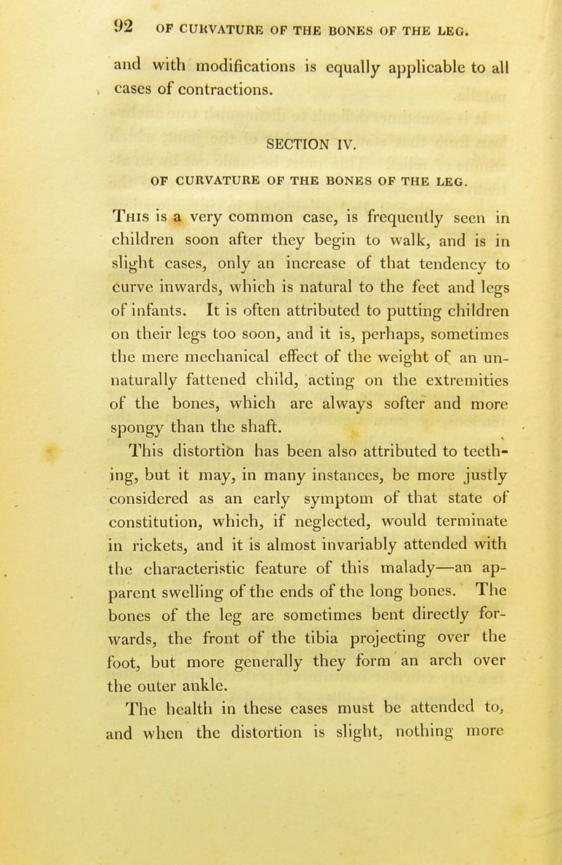and with modifications is equally applicable to all cases of contractions. SECTION IV. OF CURVATURE OF THE BONES OF THE LEG. This is a very common case, is frequently seen in children soon after they begin to walk, and is in slight cases, only an increase of that tendency to curve inwards, which is natural to the feet and legs of infants. It is often attributed to putting children on their legs too soon, and it is, perhaps, sometimes the mere mechanical effect of the weight of an un- naturally fattened child, acting on the extremities of the bones, which are always softer and more spongy than the shaft. This distortion has been also attributed to teeth- ing, but it may, in many instances, be more justly considered as an early symptom of that state of constitution, which, if neglected, would terminate in rickets, and it is almost invariably attended with the characteristic feature of this malady—an ap- parent swelling of the ends of the long bones. The bones of the leg are sometimes bent directly for- wards, the front of the tibia projecting over the foot, but more generally they form an arch over the outer ankle. The health in these cases must be attended to, and when the distortion is slight, nothing more