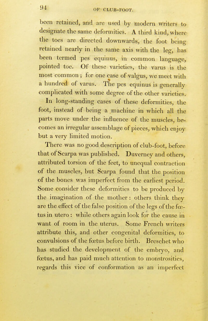 been retained, and arc used by modern writers to designate the same deformities. A third kind, where the toes are directed downwards, the foot being retained nearly in the same axis with the leg, has been termed pes equinus, in common language, pointed toe. Of these varieties, the varus is the most common ; for one case of valgus, we meet with a hundred of varus. The pes equinus is generally complicated with some degree of the other varieties. In long-standing cases of these deformities, the foot, instead of being a .machine in which all the parts move under the influence of the muscles, be- comes an irregular assemblage of pieces, which enjoy but a very limited motion. There was no good description of club-foot, before that of Scarpa was published. Duverney and others, attributed torsion of the feet, to unequal contraction of the muscles, but Scarpa found that the position of the bones was imperfect from the earliest period. Some consider these deformities to be produced by the imagination of the mother: others think they are the effect of the false position of the legs of the foe- tus in utero : while others again look for the cause in want of room in the uterus. Some French writers attribute this, and other congenital deformities, to convulsions of the foetus before birth. Breschet who has studied the development of the embryo, and foetus, and has paid much attention to monstrosities, regards this vice of conformation as an imperfect