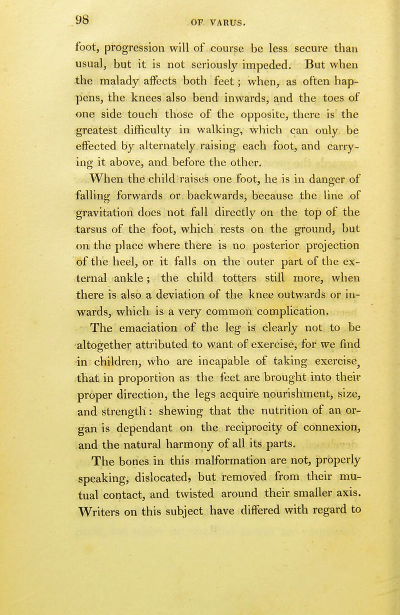 foot, progression will of course be less secure than usual, but it is not seriously impeded. But when the malady affects both feet; when, as often hap- pens, the knees also bend inwards, and the toes of one side touch those of the opposite, there is the greatest difficulty in walking, which can only be effected by alternately raising each foot, and carry- ing it above, and before the other. When the child raises one foot, he is in danger of falling forwards or backwards, because the line of gravitation does not fall directly on the top of the tarsus of the foot, which rests on the ground, but on the place where there is no posterior projection of the heel, or it falls on the outer part of the ex- ternal ankle; the child totters still more, when there is also a deviation of the knee outwards or in- wards, which is a very common complication. The emaciation of the leg is clearly not to be altogether attributed to want of exercise, for we find in children, who are incapable of taking exercise^ that in proportion as the feet are brought into their proper direction, the legs acquire nourishment, size, and strength: shewing that the nutrition of an or- gan is dependant on the reciprocity of connexion, and the natural harmony of all its parts. The bones in this malformation are not, properly speaking, dislocated, but removed from their mu- tual contact, and twisted around their smaller axis. Writers on this subject have differed with regard to