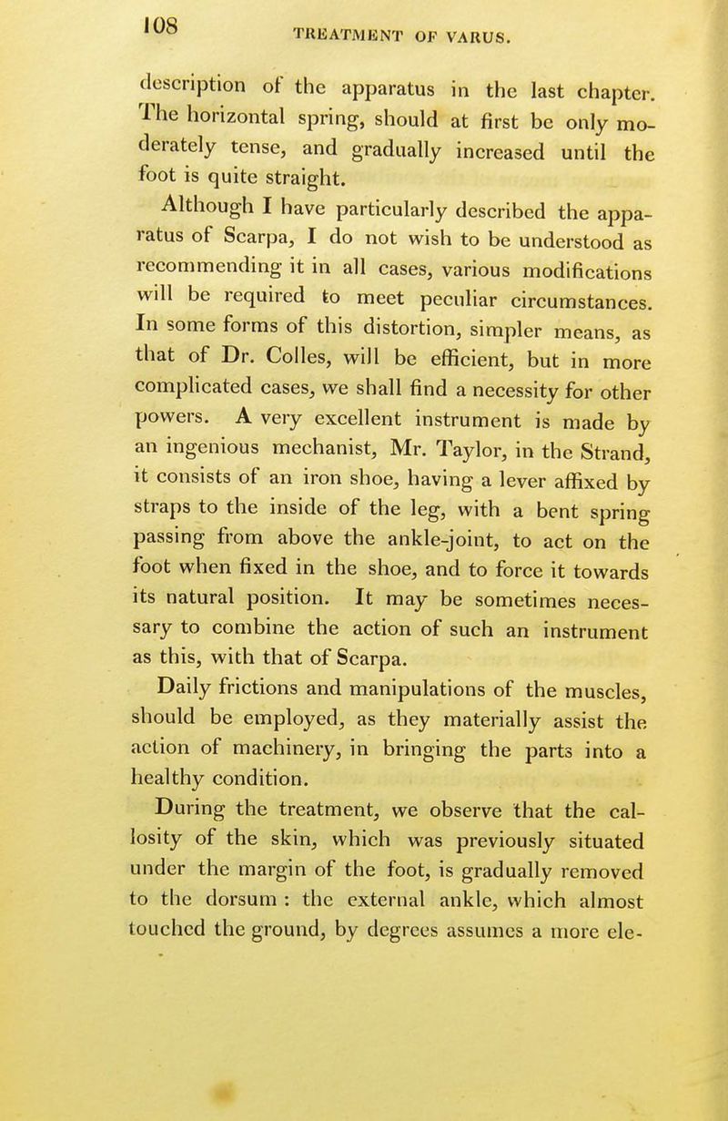 I OS TREATMENT OF VARUS. description of the apparatus in the last chapter. The horizontal spring, should at first be only mo- derately tense, and gradually increased until the foot is quite straight. Although I have particularly described the appa- ratus of Scarpa, I do not wish to be understood as recommending it in all cases, various modifications will be required to meet peculiar circumstances. In some forms of this distortion, simpler means, as that of Dr. Colles, will be efficient, but in more complicated cases, we shall find a necessity for other powers. A very excellent instrument is made by an ingenious mechanist, Mr. Taylor, in the Strand, it consists of an iron shoe, having a lever affixed by straps to the inside of the leg, with a bent spring passing from above the ankle-joint, to act on the foot when fixed in the shoe, and to force it towards its natural position. It may be sometimes neces- sary to combine the action of such an instrument as this, with that of Scarpa. Daily frictions and manipulations of the muscles, should be employed, as they materially assist the action of machinery, in bringing the parts into a healthy condition. During the treatment, we observe that the cal- losity of the skin, which was previously situated under the margin of the foot, is gradually removed to the dorsum : the external ankle, which almost touched the ground, by degrees assumes a more ele-