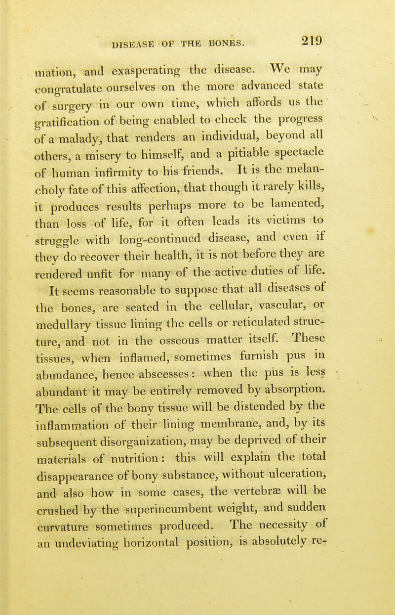 mation, and exasperating the disease. We may- congratulate ourselves on the more advanced state of surgery in our own time, which affords us the gratification of being enabled to check the progress of a malady, that renders an individual, beyond all others, a misery to himself, and a pitiable spectacle of human infirmity to his friends. It is the melan- choly fate of this affection, that though it rarely kills, it produces results perhaps more to be lamented, than loss of life, for it often leads its victims to struggle with long-continued disease, and even if they do recover their health, it is not before they are rendered unfit for many of the active duties of life. It seems reasonable to suppose that all diseases of the bones, are seated in the cellular, vascular, or medullary tissue lining the cells or reticulated struc- ture, and not in the osseous matter itself. These tissues, when inflamed, sometimes furnish pus in abundance, hence abscesses: when the pus is less abundant it may be entirely removed by absorption. The cells of the bony tissue will be distended by the inflammation of their lining membrane, and, by its subsequent disorganization, may be deprived of their materials of nutrition: this will explain the total disappearance of bony substance, without ulceration, and also how in some cases, the vertebrae will be crushed by the superincumbent weight, and sudden curvature sometimes produced. The necessity of an undeviating horizontal position, is absolutely re-