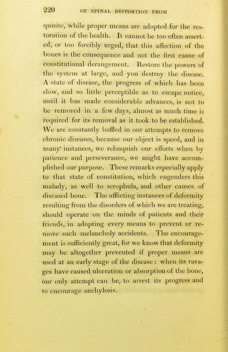 quisite, while proper means are adopted for the res- toration of the health. It cannot be too often assert- ed, or too forcibly urged, that this affection of the bones is the consequence and not the first cause of constitutional derangement. Restore the powers of the system at large, and you destroy the disease. A state of disease, the progress of which has been slow, and so little perceptible as to escape notice, until it has made considerable advances, is not to he removed in a few days, almost as much time is required for its removal as it took to be established. We are constantly baffled in our attempts to remove chronic diseases, because our object is speed, and in many instances, we relinquish our efforts when by patience and perseverance, we might have accom- plished our purpose. These remarks especially apply to that state of constitution, which engenders this malady, as well to scrophula, and other causes of diseased bone. The afflicting instances of deformity resulting from the disorders of which we are treating, should operate on the minds of patients and their friends, in adopting every means to prevent or re- move such melancholy accidents. The encourage- ment is sufficiently great, for we know that deformity may be altogether prevented if proper means are used at an early stage of the disease : when its rava- ges have caused ulceration or absorption of the bone, our only attempt can be, to arrest its progress and to encourage anchylosis.