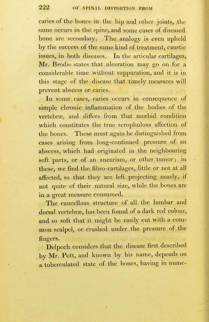 caries of the bones in the hip and other joints, the same occurs in the spine, and some cases of diseased bone arc secondary. The analogy is even upheld by the success of the same kind of treatment, caustic issues, in both diseases. In the articular cartilages, Mr. Brodie states that ulceration may go on for a considerable time without suppuration, and it is in this stage of the disease that timely measures will prevent abscess or caries. In some cases, caries occurs in consequence of simple chronic inflammation of the bodies of the vertebrae, and differs from that morbid condition which constitutes the true scrophulous affection of the bones. These must again be distinguished from cases arising from long-continued pressure of an abscess, which had originated in the neighbouring soft parts, or of an aneurism, or other tumor; in these, we find the fibro-cartilages, little or not at all affected, so that they are left projecting nearly, if not quite of their natural size, while the bones are in a great measure consumed. The cancellous structure of all the lumbar and dorsal vertebrae, has been found of a dark red colour, and so soft that it might be easily cut with a com- mon scalpel, or crushed under the pressure of the fingers. Delpech considers that the disease first described by Mr. Pott, and known by his name, depends on a tuberculated state of the bones, having in nume-