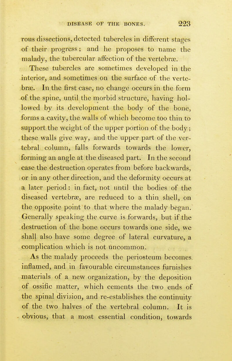 rous dissections, detected tubercles in different stages of their progress; and he proposes to name the malady, the tubercular affection of the vertebras. These tubercles are sometimes developed in the interior, and sometimes on the surface of the verte- brae. In the first case, no change occurs in the form of the spine, until the morbid structure, having hol- lowed by its development the body of the bone, forms a cavity, the walls of which become too thin to support the weight of the upper portion of the body; these walls give way, and the upper part of the ver- tebral column, falls forwards towards the lower, forming an angle at the diseased part. In the second case the destruction operates from before backwards, or in any other direction, and the deformity occurs at a later period: in fact, not until the bodies of the diseased vertebras, are reduced to a thin shell, on the opposite point to that where the malady began. Generally speaking the curve is forwards, but if the destruction of the bone occurs towards one side, we shall also have some degree of lateral curvature, a complication which is not uncommon. As the malady proceeds the periosteum becomes, inflamed, and in favourable circumstances furnishes materials of a new organization, by the deposition of ossific matter, which cements the two ends of the spinal division, and re-establishes the continuity of the two halves of the vertebral column. It is obvious, that a most essential condition, towards