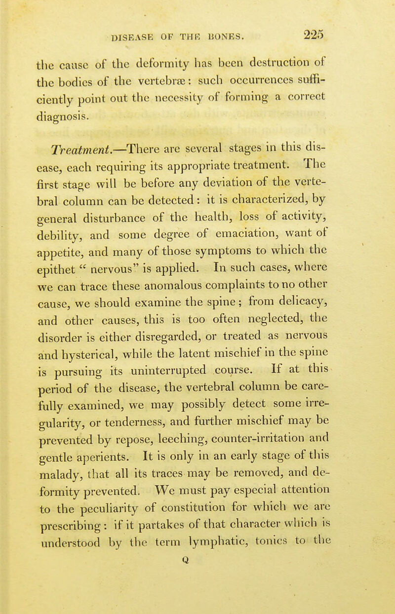 the cause of the deformity has been destruction of the bodies of the vertebrae: such occurrences suffi- ciently point out the necessity of forming a correct diagnosis. Treatment.—There are several stages in this dis- ease, each requiring its appropriate treatment. The first stage will be before any deviation of the verte- bral column can be detected: it is characterized, by general disturbance of the health, loss of activity, debility, and some degree of emaciation, want of appetite, and many of those symptoms to which the epithet  nervous is applied. In such cases, where we can trace these anomalous complaints to no other cause, we should examine the spine; from delicacy, and other causes, this is too often neglected, the disorder is either disregarded, or treated as nervous and hysterical, while the latent mischief in the spine is pursuing its uninterrupted course. If at this period of the disease, the vertebral column be care- fully examined, we may possibly detect some irre- gularity, or tenderness, and further mischief may be prevented by repose, leeching, counter-irritation and gentle aperients. It is only in an early stage of this malady, that all its traces may be removed, and de- formity prevented. We must pay especial attention to the peculiarity of constitution for which we are prescribing : if it partakes of that character which is understood by the term lymphatic, tonics to the Q