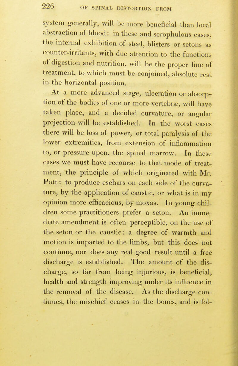 22G system generally, will be more beneficial than local abstraction of blood: in these and scrophulous cases, the internal exhibition of steel, blisters or setons as counter-irritants, with due attention to the functions of digestion and nutrition, will be the proper line of treatment, to which must be conjoined, absolute rest in the horizontal position. At a more advanced stage, ulceration or absorp- tion of the bodies of one or more vertebrae, will have taken place, and a decided curvature, or angular projection will be established. In the worst cases there will be loss of power, or total paralysis of the lower extremities, from extension of inflammation to, or pressure upon, the spinal marrow. In these cases we must have recourse to that mode of treat- ment, the principle of which originated with Mr. Pott: to produce eschars on each side of the curva- ture, by the application of caustic, or what is in my opinion more efficacious, by moxas. In young chil- dren some practitioners prefer a seton. An imme- diate amendment is often perceptible, on the use of the seton or the caustic: a degree of warmth and motion is imparted to the limbs, but this does not continue, nor does any real good result until a free discharge is established. The amount of the dis- charge, so far from being injurious, is beneficial, health and strength improving under its influence in the removal of the disease. As the discharge con- tinues, the mischief ceases in the bones, and is fol-