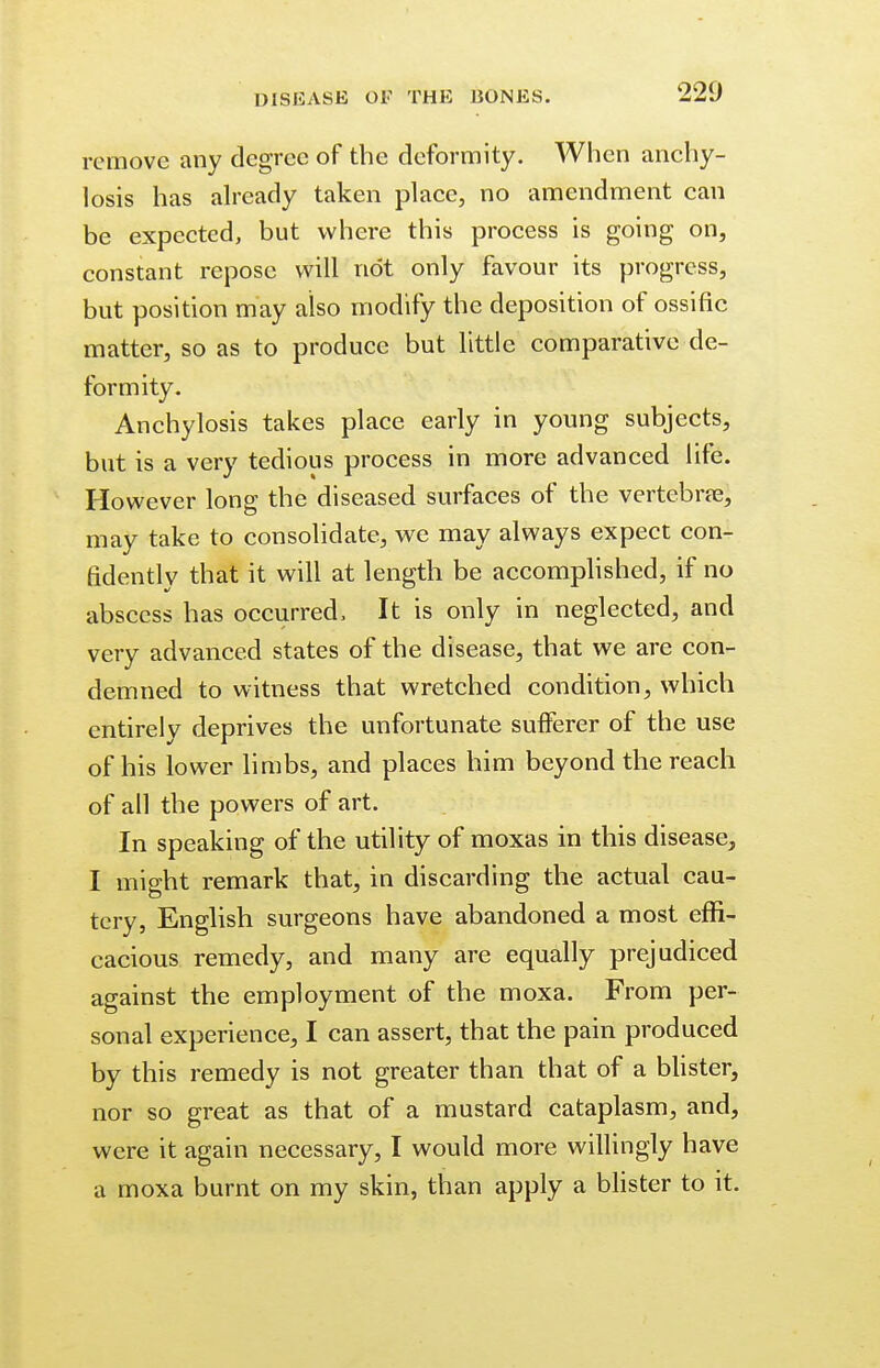 remove any degree of the deformity. When anchy- losis has already taken place, no amendment can be expected, but where this process is going on, constant repose will not only favour its progress, but position may also modify the deposition of ossific matter, so as to produce but little comparative de- formity. Anchylosis takes place early in young subjects, but is a very tedious process in more advanced life. However long the diseased surfaces of the vertebra?, may take to consolidate, we may always expect con- fidently that it will at length be accomplished, if no abscess has occurred, It is only in neglected, and very advanced states of the disease, that we are con- demned to witness that wretched condition, which entirely deprives the unfortunate sufferer of the use of his lower limbs, and places him beyond the reach of all the powers of art. In speaking of the utility of moxas in this disease, I might remark that, in discarding the actual cau- tery, English surgeons have abandoned a most effi- cacious remedy, and many are equally prejudiced against the employment of the moxa. From per- sonal experience, I can assert, that the pain produced by this remedy is not greater than that of a blister, nor so great as that of a mustard cataplasm, and, were it again necessary, I would more willingly have a moxa burnt on my skin, than apply a blister to it.