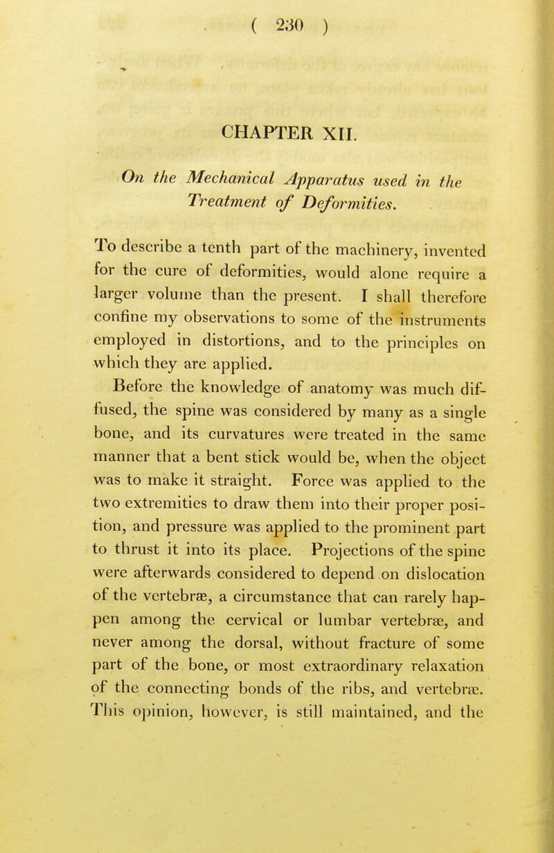 CHAPTER XII. On the Mechanical Apparatus used in the Treatment of Deformities. To describe a tenth part of the machinery, invented for the cure of deformities, would alone require a larger volume than the present. I shall therefore confine my observations to some of the instruments employed in distortions, and to the principles on which they are applied. Before the knowledge of anatomy was much dif- fused, the spine was considered by many as a single bone, and its curvatures were treated in the same manner that a bent stick would be, when the object was to make it straight. Force was applied to the two extremities to draw them into their proper posi- tion, and pressure was applied to the prominent part to thrust it into its place. Projections of the spine were afterwards considered to depend on dislocation of the vertebra?, a circumstance that can rarely hap- pen among the cervical or lumbar vertebra?, and never among the dorsal, without fracture of some part of the bone, or most extraordinary relaxation of the connecting bonds of the ribs, and vertebrae. This opinion, however, is still maintained, and the