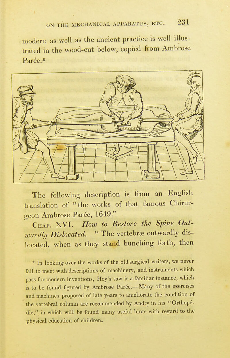 modern as well as the ancient practice is well illus- trated in the wood-cut below, copied from Ambrose Paree.* The following description is from an English translation of the works of that famous Chirur- geon Ambrose Paree, 1649. Chap. XVI. How to Restore the Spine Out- wardly Dislocated.  The vertebrae outwardly dis- located, when as they stand bunching forth, then * In looking over the works of the old surgical writers, we never fail to meet with descriptions of machinery, and instruments which pass for modern inventions, Hey's saw is a familiar instance, which is to be found figured by Ambrose Paree.—Many of the exercises and machines proposed of late years to ameliorate the condition of the vertebral column are recommended by Andry in his Orthope- die, in which will be found many useful hints with regard to the physical education of children.