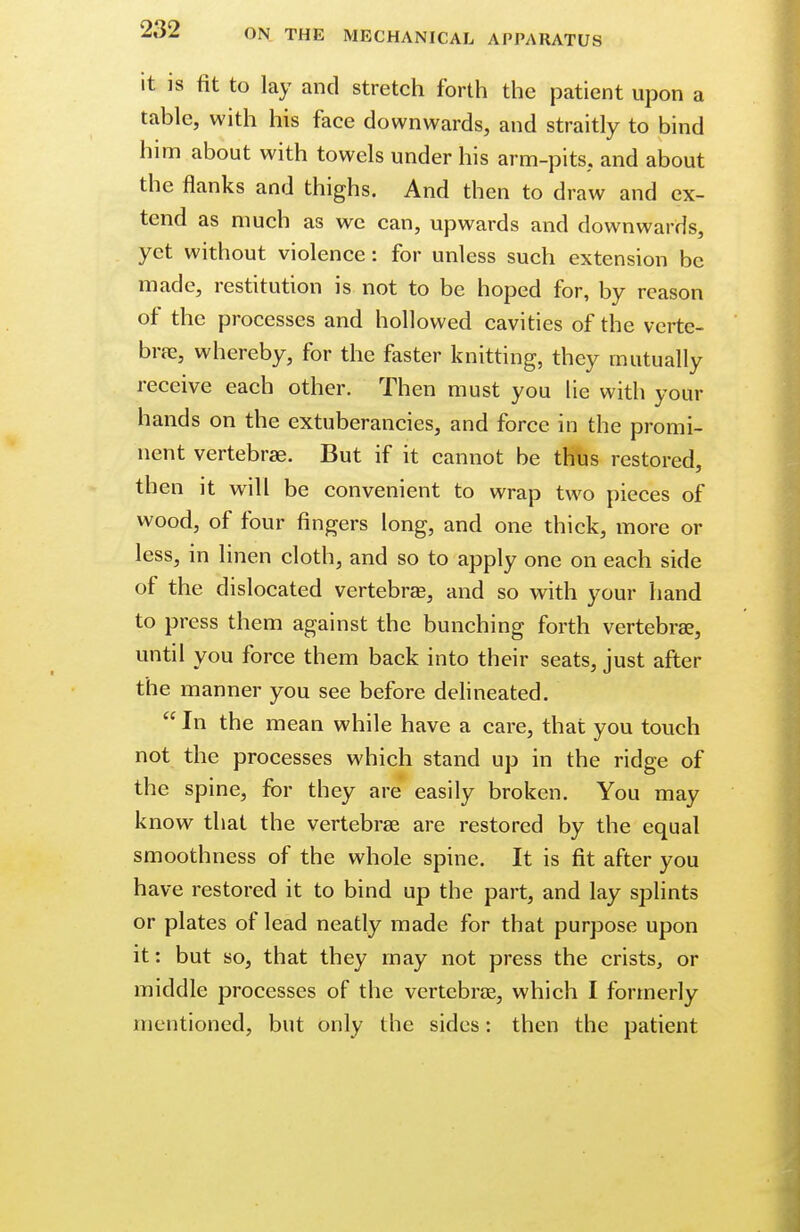 it is fit to lay and stretch forth the patient upon a table, with his face downwards, and straitly to bind him about with towels under his arm-pits, and about the flanks and thighs. And then to draw and ex- tend as much as we can, upwards and downwards, yet without violence: for unless such extension be made, restitution is not to be hoped for, by reason of the processes and hollowed cavities of the verte- bra?, whereby, for the faster knitting, they mutually receive each other. Then must you lie with your hands on the extuberancies, and force in the promi- nent vertebras. But if it cannot be thus restored, then it will be convenient to wrap two pieces of wood, of four fingers long, and one thick, more or less, in linen cloth, and so to apply one on each side of the dislocated vertebra?, and so with your hand to press them against the bunching forth vertebra?, until you force them back into their seats, just after the manner you see before delineated.  In the mean while have a care, that you touch not the processes which stand up in the ridge of the spine, for they are easily broken. You may know that the vertebra? are restored by the equal smoothness of the whole spine. It is fit after you have restored it to bind up the part, and lay splints or plates of lead neatly made for that purpose upon it: but so, that they may not press the crists, or middle processes of the vertebra?, which I formerly mentioned, but only the sides: then the patient